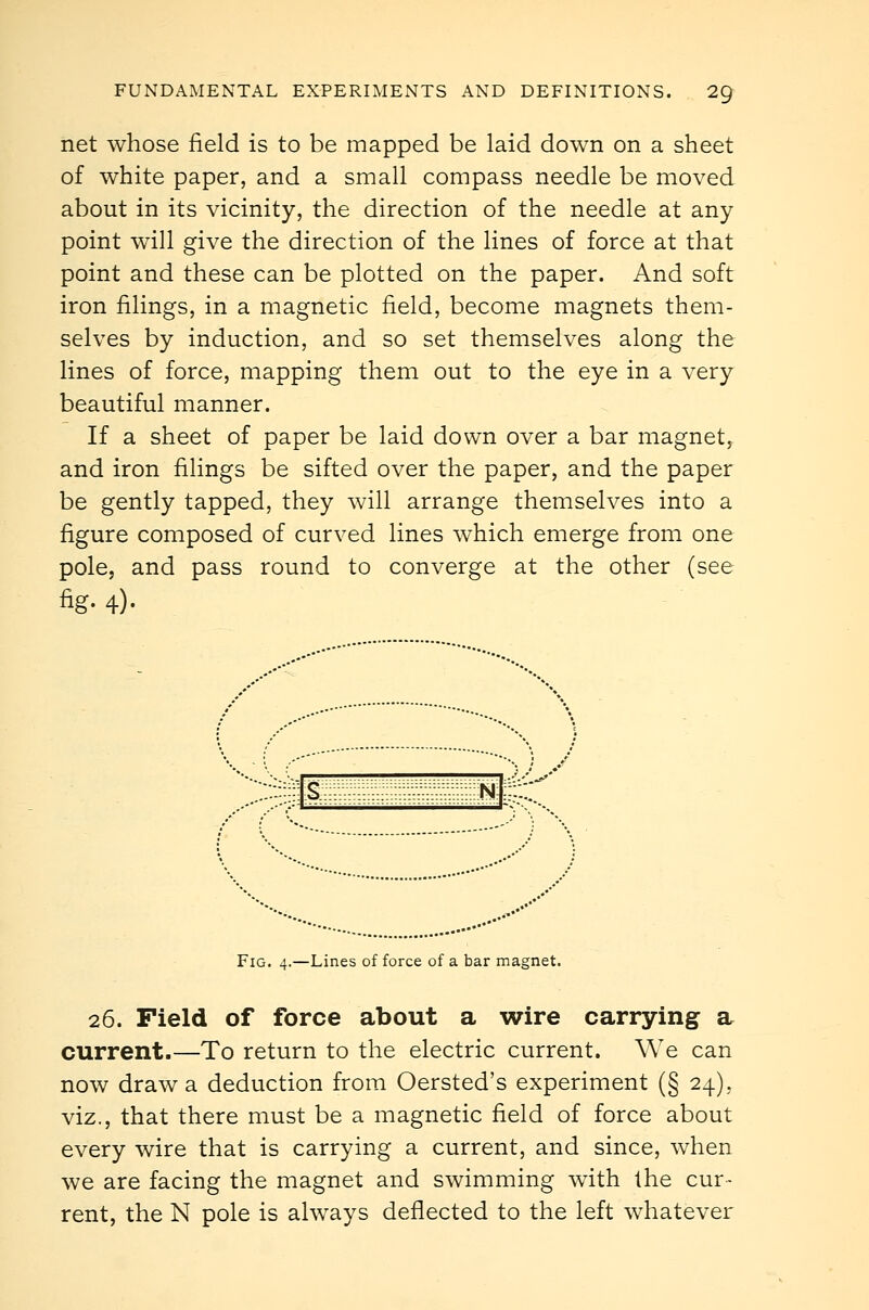 net whose field is to be mapped be laid down on a sheet of white paper, and a small compass needle be moved about in its vicinity, the direction of the needle at any point w411 give the direction of the lines of force at that point and these can be plotted on the paper. And soft iron filings, in a magnetic field, become magnets them- selves by induction, and so set themselves along the lines of force, mapping them out to the eye in a very beautiful manner. If a sheet of paper be laid down over a bar magnet, and iron filings be sifted over the paper, and the paper be gently tapped, they will arrange themselves into a figure composed of curved lines which emerge from one pole, and pass round to converge at the other (see fig- 4)- S ~n],- Fig. 4.—Lines of force of a bar magnet. 26. Field of force about a wire carrying a current.—To return to the electric current. We can now draw a deduction from Oersted's experiment (§ 24), viz., that there must be a magnetic field of force about every wire that is carrying a current, and since, when we are facing the magnet and swimming with the cur- rent, the N pole is always deflected to the left whatever