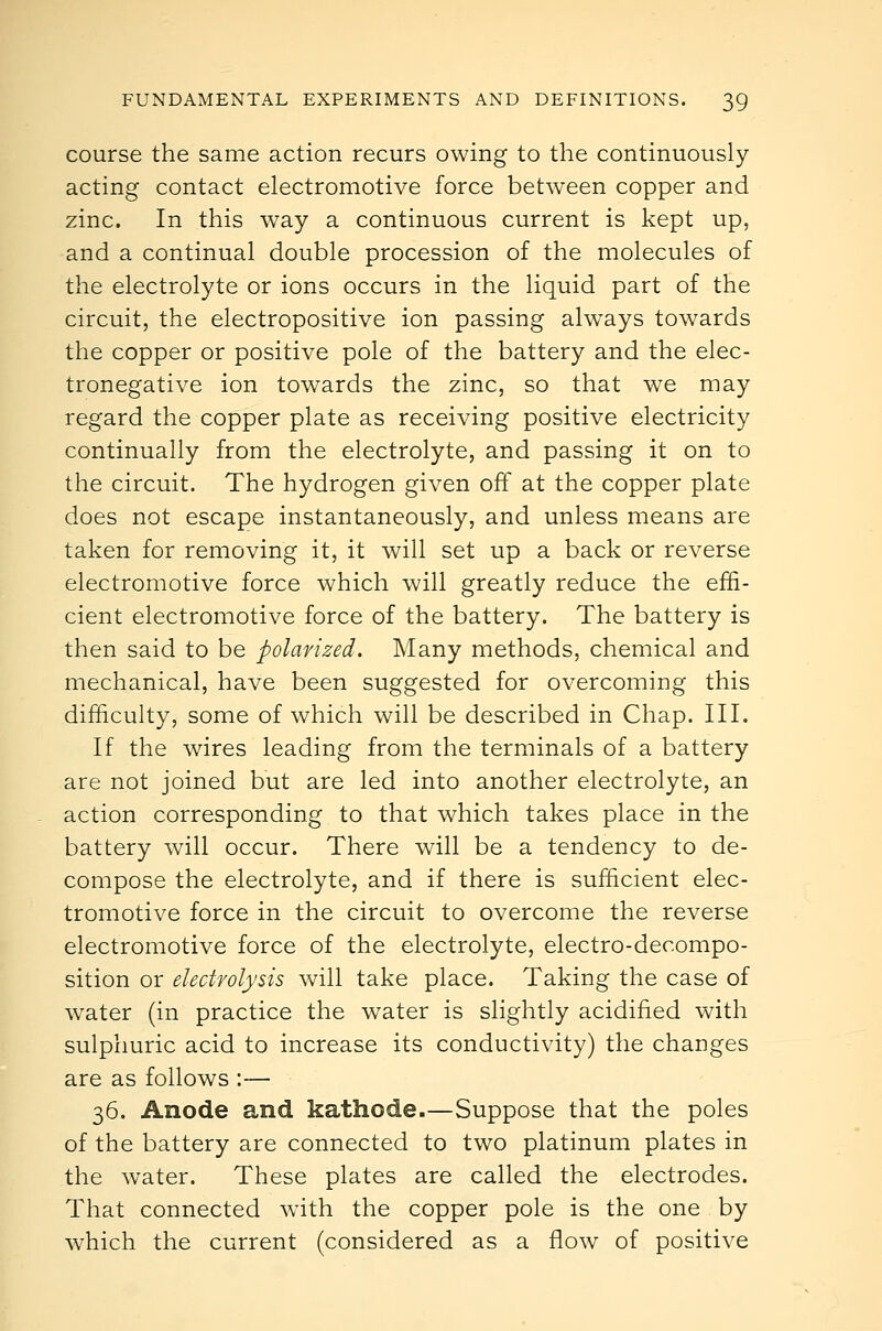 course the same action recurs owing to the continuously acting contact electromotive force between copper and zinc. In this way a continuous current is kept up, and a continual double procession of the molecules of the electrolyte or ions occurs in the liquid part of the circuit, the electropositive ion passing always towards the copper or positive pole of the battery and the elec- tronegative ion towards the zinc, so that we may regard the copper plate as receiving positive electricity continually from the electrolyte, and passing it on to the circuit. The hydrogen given off at the copper plate does not escape instantaneously, and unless means are taken for removing it, it will set up a back or reverse electromotive force which will greatly reduce the effi- cient electromotive force of the battery. The battery is then said to be polarized. Many methods, chemical and mechanical, have been suggested for overcoming this difficulty, some of which will be described in Chap. III. If the wires leading from the terminals of a battery are not joined but are led into another electrolyte, an action corresponding to that which takes place in the battery will occur. There will be a tendency to de- compose the electrolyte, and if there is sufficient elec- tromotive force in the circuit to overcome the reverse electromotive force of the electrolyte, electro-decompo- sition or electrolysis will take place. Taking the case of water (in practice the water is slightly acidified with sulphuric acid to increase its conductivity) the changes are as follows :— 36. Anode and kathode.—Suppose that the poles of the battery are connected to two platinum plates in the water. These plates are called the electrodes. That connected wath the copper pole is the one by which the current (considered as a flow of positive