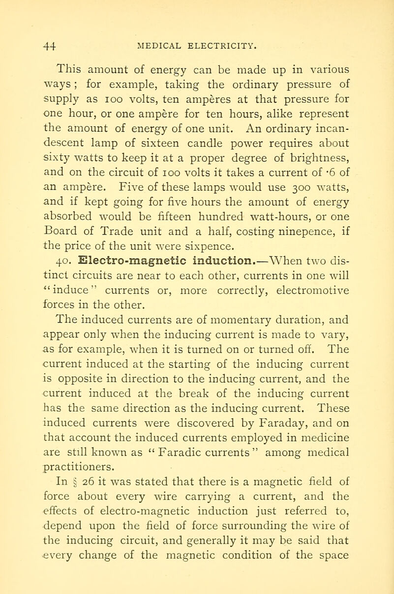 This amount of energy can be made up in various ways; for example, taking the ordinary pressure of supply as loo volts, ten amperes at that pressure for one hour, or one ampere for ten hours, alike represent the amount of energy of one unit. An ordinary incan- descent lamp of sixteen candle power requires about sixty watts to keep it at a proper degree of brightness, and on the circuit of loo volts it takes a current of -6 of an ampere. Five of these lamps would use 300 watts, and if kept going for five hours the amount of energy absorbed would be fifteen hundred watt-hours, or one Board of Trade unit and a half, costing ninepence, if the price of the unit were sixpence. 40. Electro-magnetic induction.—When two dis- tinct circuits are near to each other, currents in one will ^'induce currents or, more correctly, electromotive forces in the other. The induced currents are of momentary duration, and appear only when the inducing current is made to vary, as for example, when it is turned on or turned off. The current induced at the starting of the inducing current is opposite in direction to the inducing current, and the current induced at the break of the inducing current has the same direction as the inducing current. These induced currents were discovered by Faraday, and on that account the induced currents employed in medicine are still known as  Faradic currents  among medical practitioners. In § 26 it was stated that there is a magnetic field of force about every wire carrying a current, and the effects of electro-magnetic induction just referred to, depend upon the field of force surrounding the wire of the inducing circuit, and generally it may be said that every change of the magnetic condition of the space