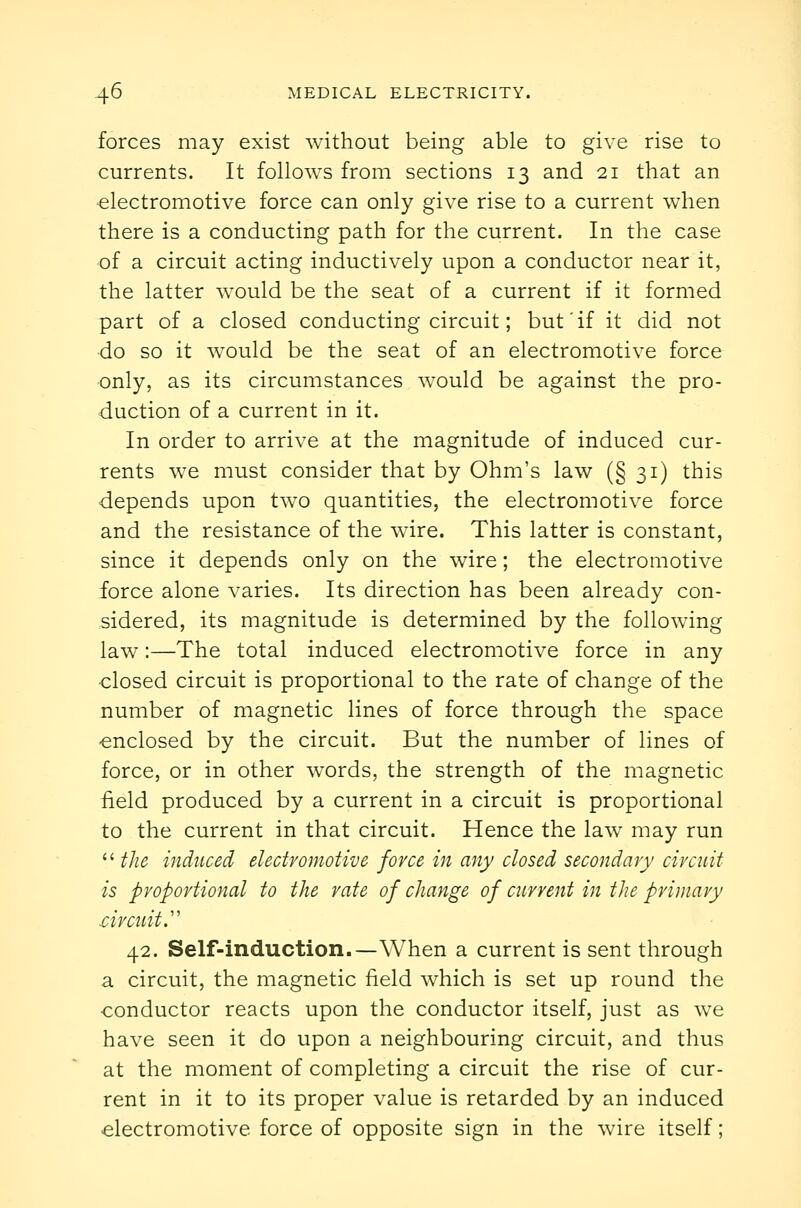 forces may exist without being able to give rise to currents. It follows from sections 13 and 21 that an •electromotive force can only give rise to a current when there is a conducting path for the current. In the case of a circuit acting inductively upon a conductor near it, the latter would be the seat of a current if it formed part of a closed conducting circuit; but if it did not do so it would be the seat of an electromotive force only, as its circumstances would be against the pro- duction of a current in it. In order to arrive at the magnitude of induced cur- rents we must consider that by Ohm's law (§ 31) this depends upon two quantities, the electromotive force and the resistance of the wire. This latter is constant, since it depends only on the wire; the electromotive force alone varies. Its direction has been already con- sidered, its magnitude is determined by the following law:—The total induced electromotive force in any ■closed circuit is proportional to the rate of change of the number of magnetic lines of force through the space enclosed by the circuit. But the number of lines of force, or in other words, the strength of the magnetic £eld produced by a current in a circuit is proportional to the current in that circuit. Hence the law may run  the induced electromotive force in any closed secondary circuit is proportional to the rate of change of current in the primary drcuit.'' 42. Self-induction.—When a current is sent through a circuit, the magnetic field which is set up round the conductor reacts upon the conductor itself, just as we have seen it do upon a neighbouring circuit, and thus at the moment of completing a circuit the rise of cur- rent in it to its proper value is retarded by an induced electromotive force of opposite sign in the wire itself;