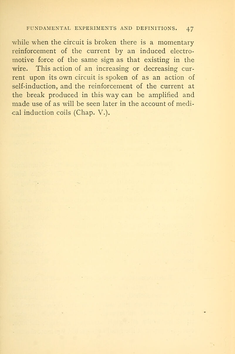 while when the circuit is broken there is a momentary reinforcement of the current by an induced electro- motive force of the same sign as that existing in the wire. This action of an increasing or decreasing cur- rent upon its own circuit is spoken of as an action of self-induction, and the reinforcement of the current at the break produced in this way can be amplified and made use of as will be seen later in the account of medi- cal induction coils (Chap. V.).
