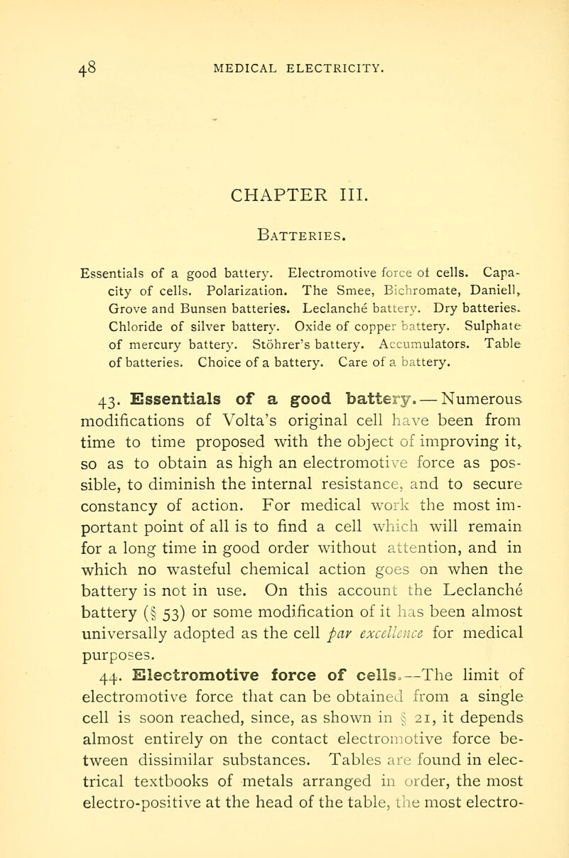 CHAPTER III. Batteries. Essentials of a good battery. Electromotive force ot cells. Capa- city of cells. Polarization. The Smee, Bichromate, Danielle Grove and Bunsen batteries. Leclanche battery. Dry batteries. Chloride of silver battery. Oxide of copper battery. Sulphate of mercury battery. Stohrer's battery. Accumulators. Table of batteries. Choice of a battery. Care of a battery. 43. Essentials of a good battery. — Numerous modifications of Volta's original cell have been from time to time proposed with the object of improving it^ so as to obtain as high an electromotive force as pos- sible, to diminish the internal resistance, and to secure constancy of action. For medical work the most im- portant point of all is to find a cell which will remain for a long time in good order without attention, and in which no wasteful chemical action goes on when the battery is not in use. On this account the Leclanche battery (§ 53) or some modification of it has been almost universally adopted as the cell par excellence for medical purposes. 44. Electromotive force of cells=—The limit of electromotive force that can be obtained from a single cell is soon reached, since, as shown in § 21, it depends almost entirely on the contact electromotive force be- tween dissimilar substances. Tables are found in elec- trical textbooks of metals arranged in order, the most electro-positive at the head of the table, the most electro-