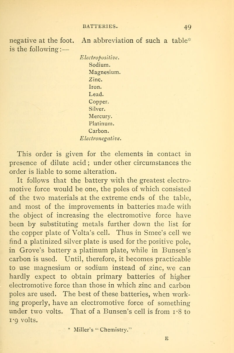 negative at the foot. An abbreviation of such a table is the following:— Electropositive. Sodium. Magnesium. Zinc. Iron. Lead. Copper. Silver. Mercury. Platinum. Carbon. Electronegative. This order is given for the elements in contact in presence of dilute acid; under other circumstances the order is liable to some alteration. It follows that the battery with the greatest electro- motive force would be one, the poles of which consisted of the two materials at the extreme ends of the table, and most of the improvements in batteries made with the object of increasing the electromotive force have been by substituting metals further down the list for the copper plate of Volta's cell. Thus in Smee's cell we find a platinized silver plate is used for the positive pole, in Grove's battery a platinum plate, while in Bunsen's carbon is used. Until, therefore, it becomes practicable to use magnesium or sodium instead of zinc, we can hardly expect to obtain primary batteries of higher electromotive force than those in which zinc and carbon poles are used. The best of these batteries, when work- ing properly, have an electromotive force of something under two volts. That of a Bunsen's cell is from 1*8 to I'9 volts. ■ * Miller's  Chemistry. E