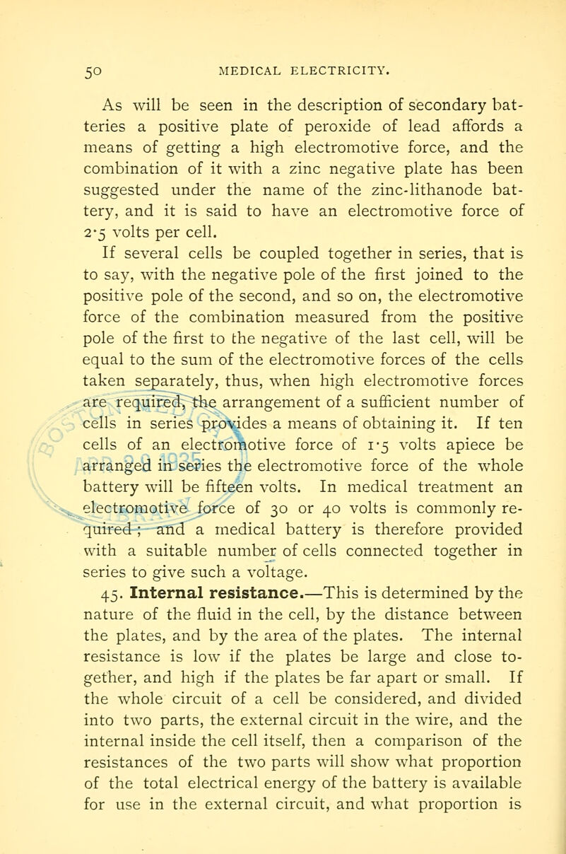 As will be seen in the description of secondary bat- teries a positive plate of peroxide of lead affords a means of getting a high electromotive force, and the combination of it with a zinc negative plate has been suggested under the name of the zinc-lithanode bat- tery, and it is said to have an electromotive force of 2-5 volts per cell. If several cells be coupled together in series, that is to say, with the negative pole of the first joined to the positive pole of the second, and so on, the electromotive force of the combination measured from the positive pole of the first to the negative of the last cell, will be equal to the sum of the electromotive forces of the cells taken separately, thus, when high electromotive forces are required, the arrangement of a sufficient number of cells in series provides a means of obtaining it. If ten cells of an electromotive force of i'5 volts apiece be arranged in series the electromotive force of the whole battery will be fifteen volts. In medical treatment an electromotive- force of 30 or 40 volts is commonly re- quired ; and a medical battery is therefore provided with a suitable number of cells connected together in series to give such a voltage. 45. Internal resistance.—This is determined by the nature of the fluid in the cell, by the distance between the plates, and by the area of the plates. The internal resistance is low if the plates be large and close to- gether, and high if the plates be far apart or small. If the whole circuit of a cell be considered, and divided into two parts, the external circuit in the wire, and the internal inside the cell itself, then a comparison of the resistances of the two parts will show what proportion of the total electrical energy of the battery is available for use in the external circuit, and what proportion is