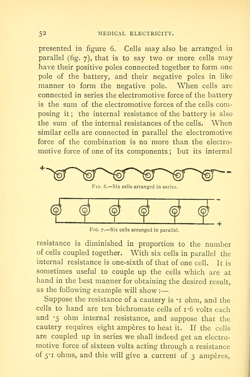 presented in figure 6. Cells may also be arranged in parallel (fig. 7), that is to say two or more cells may have their positive poles connected together to form one pole of the battery, and their negative poles in like manner to form the negative pole. When cells are connected in series the electromotive force of the battery is the sum of the electromotive forces of the cells com- posing it; the internal resistance of the battery is also the sum of the internal resistances of the cells. When similar cells are connected in parallel the electromoti^^ force of the combination is no more than the electro- motive force of one of its components ; but its internal Fig. 6.—Six cells arranged in series. Fig. 7.—Six cells arranged in parallel. resistance is diminished in proportion to the number of cells coupled together. With six cells in parallel the internal resistance is one-sixth of that of one cell. It is sometimes useful to couple up the cells which are at hand in the best manner for obtaining the desired result, as the following example will show :— Suppose the resistance of a cautery is -i ohm, and the cells to hand are ten bichromate cells of 1-6 volts each and 5 ohm internal resistance, and suppose that the cautery requires eight amperes to heat it. If the cells are coupled up in series we shall indeed get an electro- motive force of sixteen volts acting through a resistance of 5-1 ohms, and this will give a current of 3 amperes,