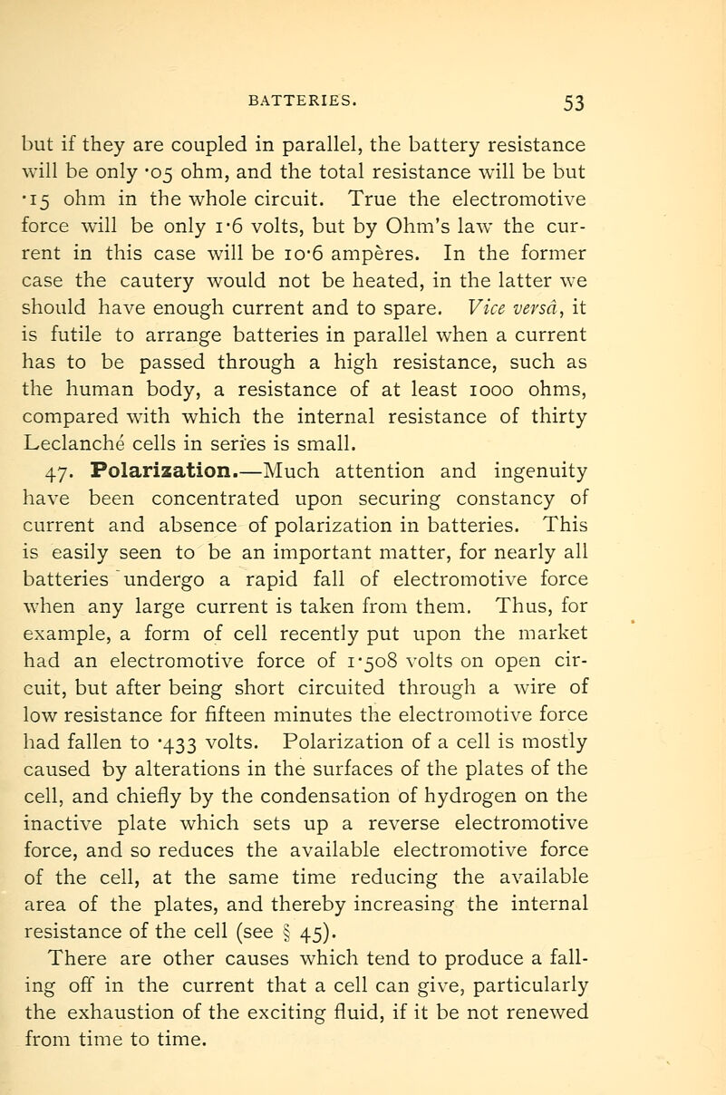 but if they are coupled in parallel, the battery resistance will be only -05 ohm, and the total resistance will be but •15 ohm in the whole circuit. True the electromotive force will be only i-6 volts, but by Ohm's law the cur- rent in this case will be io-6 amperes. In the former case the cautery would not be heated, in the latter we should have enough current and to spare. Vice versa, it is futile to arrange batteries in parallel when a current has to be passed through a high resistance, such as the human body, a resistance of at least 1000 ohms, compared with which the internal resistance of thirty Leclanche cells in series is small. 47. Polarization.—Much attention and ingenuity have been concentrated upon securing constancy of current and absence of polarization in batteries. This is easily seen to be an important matter, for nearly all batteries undergo a rapid fall of electromotive force when any large current is taken from them. Thus, for example, a form of cell recently put upon the market had an electromotive force of i'5o8 volts on open cir- cuit, but after being short circuited through a wire of low resistance for fifteen minutes the electromotive force had fallen to -433 volts. Polarization of a cell is mostly caused by alterations in the surfaces of the plates of the cell, and chiefly by the condensation of hydrogen on the inactive plate which sets up a reverse electromotive force, and so reduces the available electromotive force of the cell, at the same time reducing the available area of the plates, and thereby increasing the internal resistance of the cell (see § 45). There are other causes which tend to produce a fall- ing off in the current that a cell can give, particularly the exhaustion of the exciting fluid, if it be not renewed from time to time.