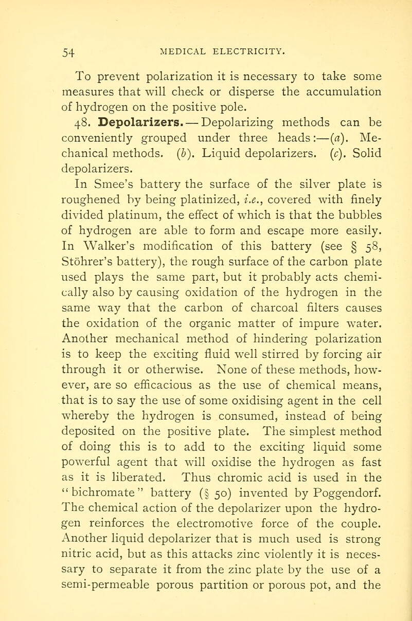 To prevent polarization it is necessary to take some measures that will check or disperse the accumulation of hydrogen on the positive pole. 48. Depolarizers. — Depolarizing methods can be conveniently grouped under three heads:—(a). Me- chanical methods, (b). Liquid depolarizers, (c). Solid depolarizers. In Smee's battery the surface of the silver plate is roughened by being platinized, i.e., covered with finely divided platinum, the effect of which is that the bubbles of hydrogen are able to form and escape more easily. In Walker's modification of this battery (see § 58, Stohrer's battery), the rough surface of the carbon plate used plays the same part, but it probably acts chemi- cally also by causing oxidation of the hydrogen in the same way that the carbon of charcoal filters causes the oxidation of the organic matter of impure water. Another mechanical method of hindering polarization is to keep the exciting fluid well stirred by forcing air through it or otherwise. None of these methods, how- ever, are so efficacious as the use of chemical means, that is to say the use of some oxidising agent in the cell whereby the hydrogen is consumed, instead of being deposited on the positive plate. The simplest method of doing this is to add to the exciting liquid some powerful agent that will oxidise the hydrogen as fast as it is liberated. Thus chromic acid is used in the bichromate battery (§50) invented by Poggendorf. The chemical action of the depolarizer upon the hydro- gen reinforces the electromotive force of the couple. Another liquid depolarizer that is much used is strong nitric acid, but as this attacks zinc violently it is neces- sary to separate it from the zinc plate by the use of a semi-permeable porous partition or porous pot, and the