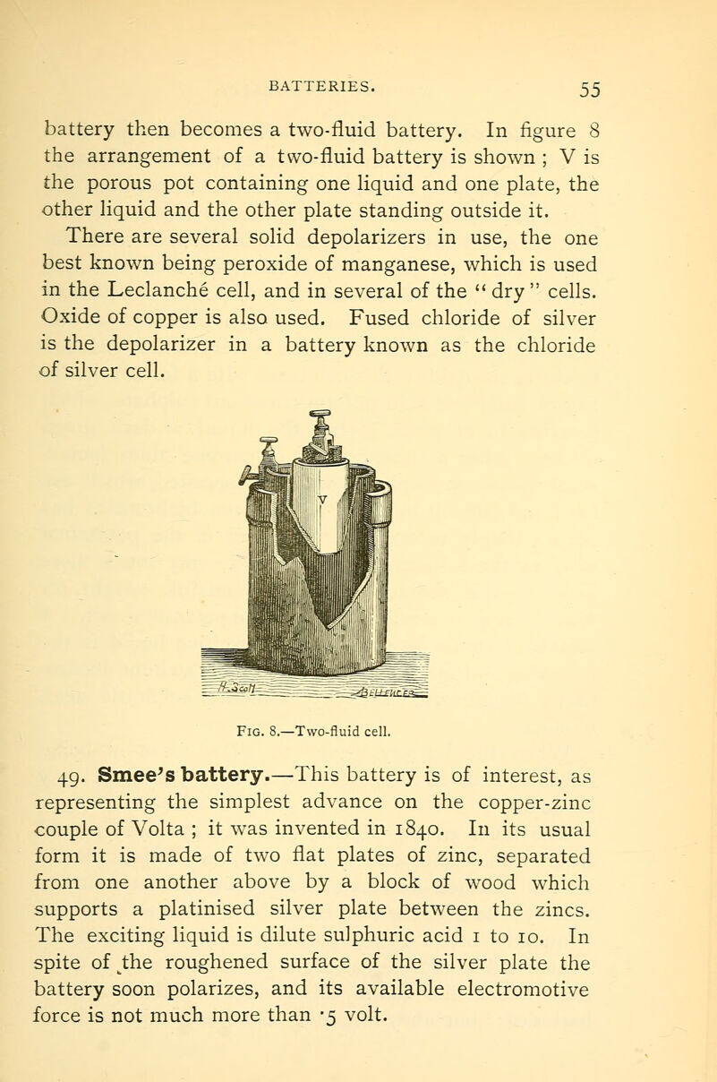 battery then becomes a two-fluid battery. In figure 8 the arrangement of a two-fluid battery is shown ; V is the porous pot containing one Uquid and one plate, the other Hquid and the other plate standing outside it. There are several solid depolarizers in use, the one best known being peroxide of manganese, which is used in the Leclanche cell, and in several of the  dry  cells. Oxide of copper is also used. Fused chloride of silver is the depolarizer in a battery known as the chloride of silver cell. =_^=:3aa ei±fiir.Fci=; Fig. 8.—Two-fluid cell. 49. Smee^s battery.—This battery is of interest, as representing the simplest advance on the copper-zinc couple of Volta ; it was invented in 1840. In its usual form it is made of two flat plates of zinc, separated from one another above by a block of wood which supports a platinised silver plate between the zincs. The exciting liquid is dilute sulphuric acid i to 10. In spite of ^the roughened surface of the silver plate the battery soon polarizes, and its available electromotive force is not much more than -5 volt.