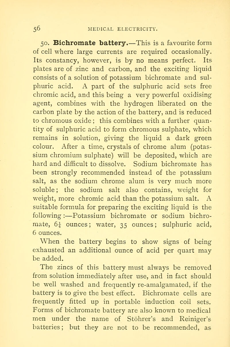 50. Bichromate battery.—This is a favourite form of cell where large currents are required occasionally. Its constancy, however, is by no means perfect. Its plates are of zinc and carbon, and the exciting liquid consists of a solution of potassium bichromate and sul- phuric acid. A part of the sulphuric acid sets free chromic acid, and this being a very powerful oxidising agent, combines w4th the hydrogen liberated on the carbon plate by the action of the battery, and is reduced to chromous oxide ; this combines with a further quan- tity of sulphuric acid to form chromous sulphate, which remains in solution, giving the liquid a dark green colour. After a time, crystals of chrome alum (potas- sium chromium sulphate) will be deposited, which are hard and difficult to dissolve. Sodium bichromate has been strongly recommended instead of the potassium salt, as the sodium chrome alum is very much more soluble; the sodium salt also contains, weight for weight, more chromic acid than the potassium salt. A suitable formula for preparing the exciting liquid is the following :—Potassium bichromate or sodium bichro- mate, 6^ ounces; water, 35 ounces; sulphuric acid, 6 ounces. When the battery begins to show signs of being exhausted an additional ounce of acid per quart may be added. The zincs of this battery must always be removed from solution immediately after use, and in fact should be well washed and frequently re-amalgamated, if the battery is to give the best effect. Bichromate cells are frequently fitted up in portable induction coil sets. Forms of bichromate battery are also known to medical men under the name of Stohrer's and Reiniger's batteries; but they are not to be recommended, as