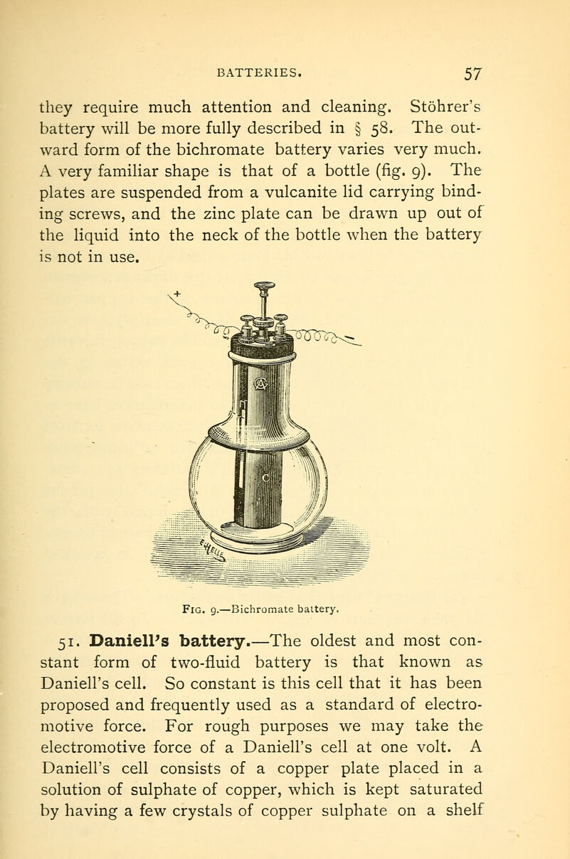 they require much attention and cleaning. Stohrer's battery will be more fully described in § 58. The out- ward form of the bichromate battery varies very much. A very familiar shape is that of a bottle (fig. 9). The plates are suspended from a vulcanite lid carrying bind- ing screws, and the zinc plate can be drawn up out of the liquid into the neck of the bottle when the battery is not in use. Fig. 9.—Bichromate battery. 51. DanielPs battery.—The oldest and most con- stant form of two-fluid battery is that known as Daniell's cell. So constant is this cell that it has been proposed and frequently used as a standard of electro- motive force. For rough purposes we may take the electromotive force of a Daniell's cell at one volt. A Daniell's cell consists of a copper plate placed in a solution of sulphate of copper, which is kept saturated by having a few crystals of copper sulphate on a shelf