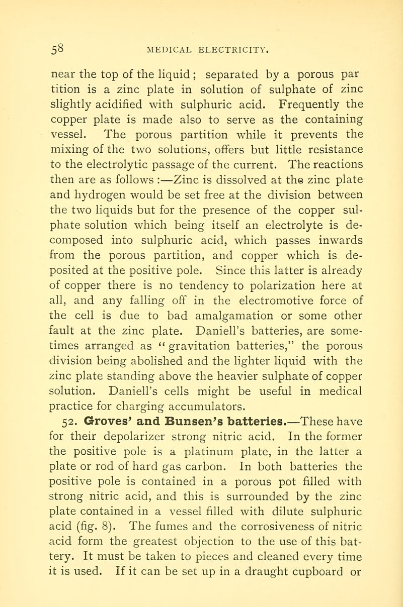 near the top of the hquid ; separated by a porous par tition is a zinc plate in solution of sulphate of zinc slightly acidified with sulphuric acid. Frequently the copper plate is made also to serve as the containing vessel. The porous partition while it prevents the mixing of the two solutions, offers but little resistance to the electrolytic passage of the current. The reactions then are as follows :—Zinc is dissolved at the zinc plate and hydrogen would be set free at the division between the two liquids but for the presence of the copper sul- phate solution which being itself an electrolyte is de- composed into sulphuric acid, which passes inwards from the porous partition, and copper which is de- posited at the positive pole. Since this latter is already of copper there is no tendency to polarization here at all, and any falling off in the electromotive force of the cell is due to bad amalgamation or some other fault at the zinc plate. Daniell's batteries, are some- times arranged as  gravitation batteries, the porous division being abohshed and the lighter liquid with the zinc plate standing above the heavier sulphate of copper solution. Daniell's cells might be useful in medical practice for charging accumulators. 52. Crroves^ and Bunsen^s batteries.—These have for their depolarizer strong nitric acid. In the former the positive pole is a platinum plate, in the latter a plate or rod of hard gas carbon. In both batteries the positive pole is contained in a porous pot filled with strong nitric acid, and this is surrounded by the zinc plate contained in a vessel filled with dilute sulphuric acid (fig. 8). The fumes and the corrosiveness of nitric acid form the greatest objection to the use of this bat- tery. It must be taken to pieces and cleaned every time it is used. If it can be set up in a draught cupboard or