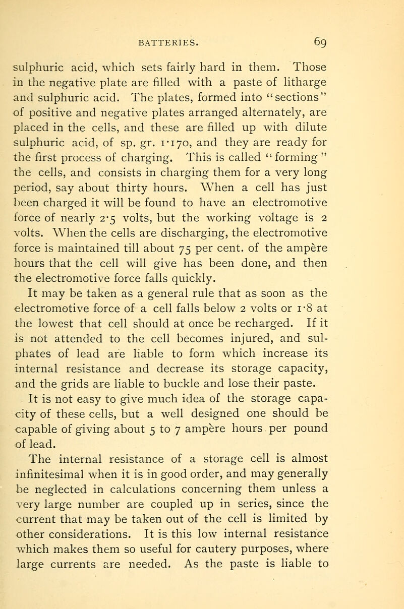 sulphuric acid, which sets fairly hard in them. Those in the negative plate are filled with a paste of litharge and sulphuric acid. The plates, formed into sections of positive and negative plates arranged alternately, are placed in the cells, and these are filled up with dilute sulphuric acid, of sp. gr. I'lyo, and they are ready for the first process of charging. This is called  forming  the cells, and consists in charging them for a very long period, say about thirty hours. When a cell has just been charged it will be found to have an electromotive force of nearly 2*5 volts, but the working voltage is 2 volts. When the cells are discharging, the electromotive force is maintained till about 75 per cent, of the ampere hours that the cell will give has been done, and then the electromotive force falls quickly. It may be taken as a general rule that as soon as the electromotive force of a cell falls below 2 volts or i-8 at the lowest that cell should at once be recharged. If it is not attended to the cell becomes injured, and sul- phates of lead are liable to form which increase its internal resistance and decrease its storage capacity, and the grids are liable to buckle and lose their paste. It is not easy to give much idea of the storage capa- city of these cells, but a well designed one should be capable of giving about 5 to 7 ampere hours per pound of lead. The internal resistance of a storage cell is almost infinitesimal when it is in good order, and may generally be neglected in calculations concerning them unless a very large number are coupled up in series, since the current that may be taken out of the cell is limited by other considerations. It is this low internal resistance which makes them so useful for cautery purposes, where large currents are needed. As the paste is Hable to