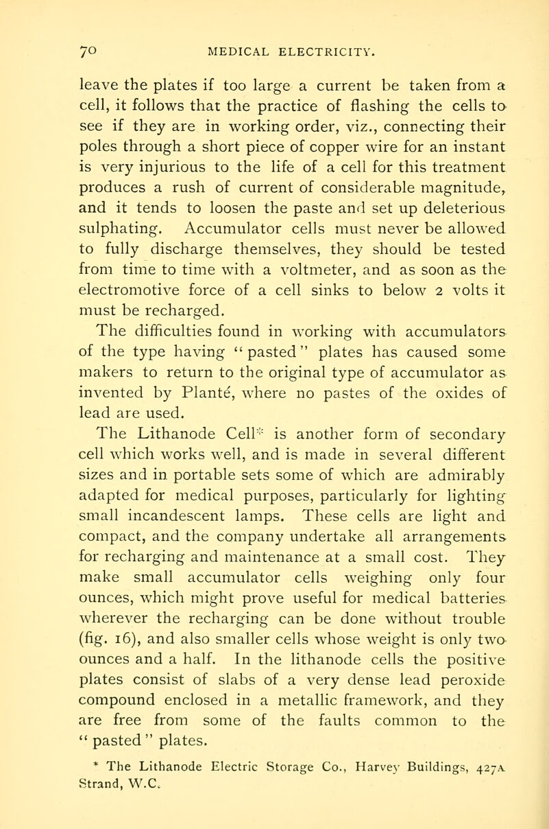 leave the plates if too large a current be taken from a cell, it follows that the practice of flashing the cells to see if they are in working order, viz., connecting their poles through a short piece of copper wire for an instant is very injurious to the life of a cell for this treatment produces a rush of current of considerable magnitude, and it tends to loosen the paste and set up deleterious sulphating. Accumulator cells must never be allowed to fully discharge themselves, they should be tested from time to time with a voltmeter, and as soon as the electromotive force of a cell sinks to below 2 volts it must be recharged. The difficulties found in working with accumulators of the type having pasted plates has caused some makers to return to the original type of accumulator as invented by Plante, where no pastes of the oxides of lead are used. The Lithanode Cell is another form of secondary cell which works well, and is made in several different sizes and in. portable sets some of which are admirably adapted for medical purposes, particularly for lighting- small incandescent lamps. These cells are light and compact, and the company undertake all arrangements for recharging and maintenance at a small cost. They make small accumulator cells weighing only four ounces, which might prove useful for medical batteries wherever the recharging can be done without trouble (fig. 16), and also smaller cells whose weight is only twa ounces and a half. In the lithanode cells the positive plates consist of slabs of a very dense lead peroxide compound enclosed in a metallic framework, and they are free from some of the faults common to the  pasted  plates. * The Lithanode Electric Storage Co., Harve}- Buildings, 427A. Strand, W.C.