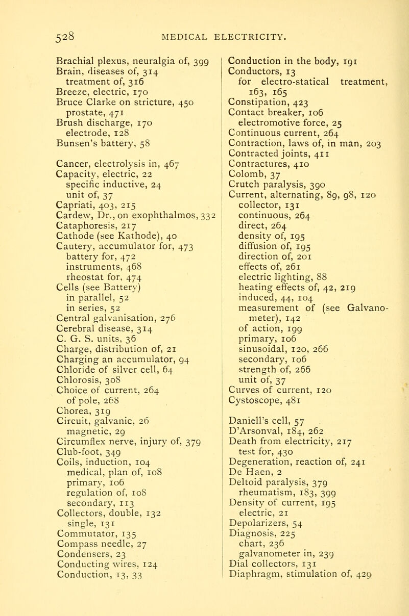 Brachial plexus, neuralgia of, 399 Brain, diseases of, 314 treatment of, 316 Breeze, electric, 170 Bruce Clarke on stricture, 450 prostate, 471 Brush discharge, 170 electrode, 128 Bunsen's battery, 58 Cancer, electrolysis in, 467 Capacity, electric, 22 specific inductive, 24 unit of, 37 Capriati, 403, 215 Cardew, Dr., on exophthalmos, 332 Cataphoresis, 217 Cathode (see Kathode), 40 Cautery, accumulator for, 473 battery for, 472 instruments, 468 rheostat for, 474 Cells (see Battery) in parallel, 52 in series, 52 Central galvanisation, 276 Cerebral disease, 314 C. G. S. units, 36 Charge, distribution of, 21 Charging an accumulator, 94 Chloride of silver cell, 64 Chlorosis, 308 Choice of current, 264 of pole, 268 Chorea, 319 Circuit, galvanic, 26 magnetic, 29 Circumflex nerve, injury of, 379 Club-foot, 349 Coils, induction, 104 medical, plan of, 108 primary, 106 regulation of, loS secondary, 113 Collectors, double, 132 single, 131 Commutator, 135 Compass needle, 27 Condensers, 23 Conducting wires, 124 Conduction, 13, 33 Conduction in the body, 191 Conductors, 13 for electro-statical treatment, 163, 165 Constipation, 423 Contact breaker, io5 electromotive force, 25 Continuous current, 264 Contraction, laws of, in man, 203 Contracted joints, 411 Contractures, 410 Colomb, 37 Crutch paralysis, 390 Current, alternating, 8g, 98, 120 collector, 131 continuous, 264 direct, 264 density of, 195 diffusion of, 195 direction of, 201 effects of, 261 electric lighting, 88 heating effects of, 42, 219 induced, 44, 104 measurement of (see Galvano- meter), 142 of action, 199 primary, 106 sinusoidal, 120, 266 secondary, 106 strength of, 266 unit of, 37 Curves of current, 120 Cystoscope, 481 Daniell's cell, 57 D'Arsonval, 184, 262 j Death from electricity, 217 test for, 430 Degeneration, reaction of, 241 De Haen, 2 Deltoid paralysis, 379 rheumatism, 183, 399 Density of current, 195 electric, 21 Depolarizers, 54 Diagnosis, 225 chart, 236 galvanometer in, 239 Dial collectors, 131 Diaphragm, stimulation of, 429