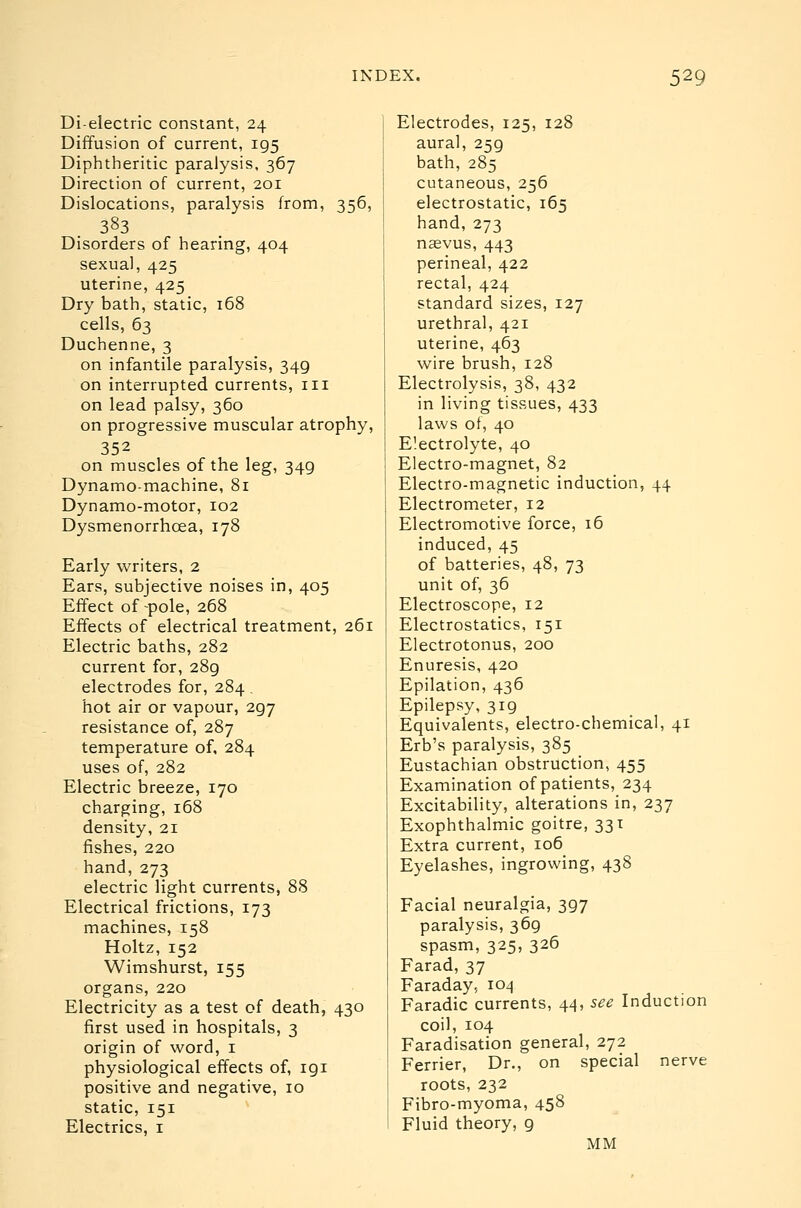 Dielectric constant, 24 Diffusion of current, 195 Diphtheritic paralysis, 367 Direction of current, 201 Dislocations, paralysis from, 356, 383 Disorders of hearing, 404 sexual, 425 uterine, 425 Dry bath, static, 168 cells, 63 Duchenne, 3 on infantile paralysis, 349 on interrupted currents, in on lead palsy, 360 on progressive muscular atrophy, 352 on muscles of the leg, 349 Dynamo-machine, 81 Dynamo-motor, 102 Dysmenorrhcea, 178 Early writers, 2 Ears, subjective noises in, 405 Effect of-pole, 268 Effects of electrical treatment, 261 Electric baths, 282 current for, 289 electrodes for, 284, hot air or vapour, 297 resistance of, 287 temperature of, 284 uses of, 282 Electric breeze, 170 charging, 168 density, 21 fishes, 220 hand, 273 electric light currents, 88 Electrical frictions, 173 machines, 158 Holtz, 152 Wimshurst, 155 organs, 220 Electricity as a test of death, 430 first used in hospitals, 3 origin of word, i physiological effects of, 191 positive and negative, 10 static, 151 Electrics, i Electrodes, 125, 128 aural, 259 bath, 285 cutaneous, 256 electrostatic, 165 hand, 273 naevus, 443 perineal, 422 rectal, 424 standard sizes, 127 urethral, 421 uterine, 463 wire brush, 128 Electrolysis, 38, 432 in living tissues, 433 laws of, 40 Electrolyte, 40 Electro-magnet, 82 Electro-magnetic induction, 44 Electrometer, 12 Electromotive force, 16 induced, 45 of batteries, 48, 73 unit of, 36 Electroscope, 12 Electrostatics, 151 Electrotonus, 200 Enuresis, 420 Epilation, 436 Epilepsy, 319 Equivalents, electro-chemical, 41 Erb's paralysis, 385 Eustachian obstruction, 455 Examination of patients, 234 Excitability, alterations in, 237 Exophthalmic goitre, 331 Extra current, 106 Eyelashes, ingrowing, 438 Facial neuralgia, 397 paralysis, 369 spasm, 325, 326 Farad, 37 Faraday, 104 Faradic currents, 44, see Induction coil, 104 Faradisation general, 272 Farrier, Dr., on special nerve roots, 232 Fibro-myoma, 458 Fluid theory, 9 MM