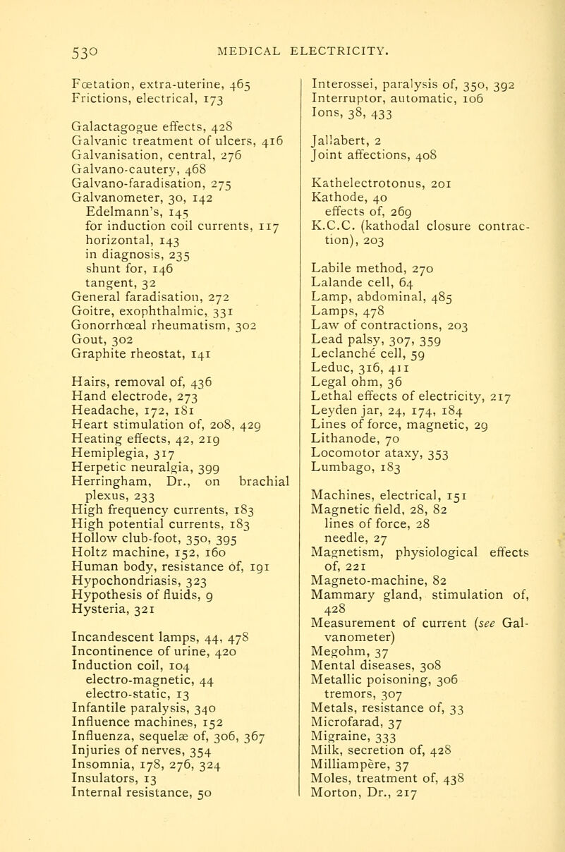 Foetation, extra-uterine, 465 Frictions, electrical, 173 Galactagogue effects, 428 Galvanic treatment of ulcers, 416 Galvanisation, central, 276 Galvano-cautery, 468 Galvano-faradisation, 275 Galvanometer, 30, 142 Edelmann's, 145 for induction coil currents, 117 horizontal, 143 in diagnosis, 235 shunt for, 146 tangent, 32 General faradisation, 272 Goitre, exophthalmic, 331 Gonorrhoeal rheumatism, 302 Gout, 302 Graphite rheostat, 141 Hairs, removal of, 436 Hand electrode, 273 Headache, 172, 181 Heart stimulation of, 208, 429 Heating effects, 42, 219 Hemiplegia, 317 Herpetic neuralgia, 399 Herringham, Dr., on brachial plexus, 233 High frequency currents, 183 High potential currents, 183 Hollow club-foot, 350, 395 Holtz machine, 152, 160 Human body, resistance of, 191 Hypochondriasis, 323 Hypothesis of fluids, 9 Hysteria, 321 Incandescent lamps, 44, 478 Incontinence of urine, 420 Induction coil, 104 electro-magnetic, 44 electro-static, 13 Infantile paralysis, 340 Influence machines, 152 Influenza, sequelae of, 306, 367 Injuries of nerves, 354 Insomnia, 178, 276, 324 Insulators, 13 Internal resistance, 50 Interossei, paralysis of, 350, 392 Interruptor, automatic, io5 Ions, 38, 433 Jallabert, 2 Joint affections, 408 Kathelectrotonus, 201 Kathode, 40 effects of, 269 K.C.C. (kathodal closure contrac- tion), 203 Labile method, 270 Lalande cell, 64 Lamp, abdominal, 485 Lamps, 478 Law of contractions, 203 Lead palsy, 307, 359 Leclanche cell, 59 Leduc, 316, 411 Legal ohm, 36 Lethal effects of electricity, 217 Leyden jar, 24, 174, 184 Lines of force, magnetic, 29 Lithanode, 70 Locomotor ataxy, 353 Lumbago, 183 Machines, electrical, 151 Magnetic field, 28, 82 lines of force, 28 needle, 27 Magnetism, physiological effects of, 221 Magneto-machine, 82 Mammary gland, stimulation of, 428 Measurement of current [sec Gal- vanometer) Megohm, 37 Mental diseases, 308 Metallic poisoning, 306 tremors, 307 Metals, resistance of, 33 Microfarad, 37 Migraine, 333 Milk, secretion of, 428 Milliampere, 37 Moles, treatment of, 438 Morton, Dr., 217