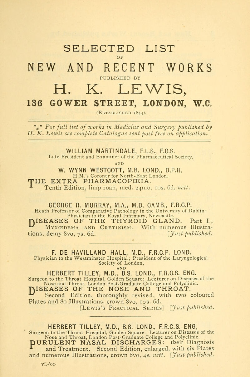 SELECTED LIST NEW AND RECENT WORKS PUBLISHED BY H. K. LEWIS, 136 GOWER STREET, LONDON, W.C. (Established 1844). %* For full list of works in Medicine and Surgery published by H. K. Lewis see complete Catalogue sent post free on application. WILLIAM MARTINDALE, F.L.S., F.C.S. Late President and Examiner of the Pharmaceutical Society, AND W. WYNN WESTCOTT, M.B. LOND., D.P.H. H.M.'s Coroner for North-East London. 'HE EXTRA PHARMACOPCEIA. ^ Tenth Edition, limp roan, med. 24010, los. 6d, nett. GEORGE R. MURRAY, M.A., M.D. CAMB., F.R.G.P. Heath Professor of Comparative Pathology in the University of Dublin; Physician to the Royal Infirmary, Newcastle. DISEASES OF THE THYROID GLAND. Part I., *-^ Myxcedema and Cretinism. With numerous Illustra- tions, demy 8vo, 7s. 6d. [Jitst piihlished. F. DE HAVILLAND HALL, M.D., F.R.G.P. LOND. Physician to the Westminster Hospital; President of the Laryngological Society of London, AND HERBERT TILLEY, M.D., B.S. LOND., F.R.G.S. ENG. Surgeon to the Throat Hospital, Golden Square; Lecturer on Diseases of the Nose and Throat, London Post-Graduate College and Polyclinic. rjISEASES OF THE NOSE AND THROAT. ^ Second Edition, thoroughly revised, with two coloured Plates and 80 Illustrations, crown 8vo, 10s. 6d. [Lewis's Practical Series] [Just published. HERBERT TILLEY, M.D., B.S. LOND., F.R.G.S. ENG. Surgeon to the Throat Hospital, Golden Square ; Lecturer on Diseases of the Nose and Throat, London Post-Graduate College and Polyclinic. pURULENT NASAL DISCHARGES: tbeir Diagnosis •*• and Treatment. Second Edition, enlarged, with six Plates and numerous Illustrations, crown 8vo, 4s. nett. [Just published.