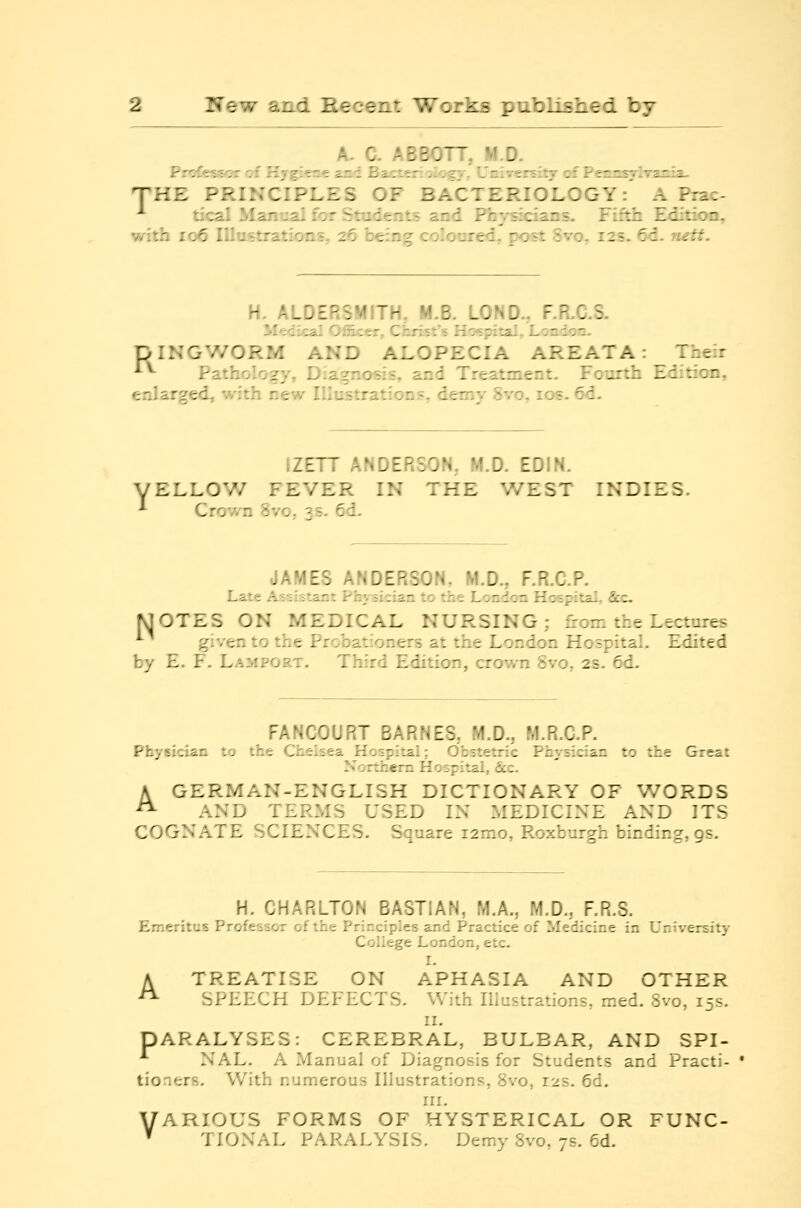 A. C. ABBOTT, M.D. Prcfes^<?T of Hygiea-e and Bacter:';!';^;.-, University cf Penasylvsnia. THE PRINCIPLES OF BACTERIOLOGY:' A Prac- ■■• tical Manual for Students and Physicians. Fifth Edition, with io6 Illustrations, 26 being coloured, post Svo, 12s. 6<3. netf. H. ALDERSMITH, M.B. LOND., F.R.C.S. M'rdical Officer, Christ's Hc-Rpital, London. DINGV/ORM AND ALOPECIA AREATA: Their -*^ Pathology, Diagnosis, and Treatment. Fourth Edition, enlarged, with new Illustrations, demy Svo, los. 6d. IZETT ANDERSON, M.D. EDIN. ELLOW FEVER IN THE WEST INDIES. Crown Svo, 3s. 6d. JAMES ANDERSON, M.D., F.R.C.P. Late A^si-stant Physician to the London Hospital, &c- MOTES ON MEDICAL NURSING; fVom the Lectures ^^ given to the Probationers at the London Hospital. Edited by E. F. Lamport, Third Edition, crown Svo, 2s. 6d. FANCOURT BARNES, M.D., M.R.C.P. Physician to the Chelsea Hospital; Obstetric Physician to the Great Northern Hospital, Sec. A GERMAN-ENGLISH DICTIONARY OF WORDS ^ AND TERMS USED IN MEDICINE AND ITS COGNATE SCIENCES. Square i2mo, Roxburgh binding, gs. H. CHARLTON BASTIAN, M.A., M.D., F.R.S. Err.eritus Professor of the Principles and Practice of Medicine in University College London, etc. I- A TREATISE ON APHASIA AND OTHER ^ SPEECH DEFECTS. With Illustrations, med. Svo, 15s. II. PARALYSES: CEREBRAL, BULBAR, AND SPI- *• NAL. A Manual of Diagnosis for Students and Practi- tioners, With numerous Illustrations, Svo, 12s. 6d. III. VARIOUS FORMS OF HYSTERICAL OR FUNC- ' TIONAL PARALYSIS. Demy Svo, 7s, 6d.