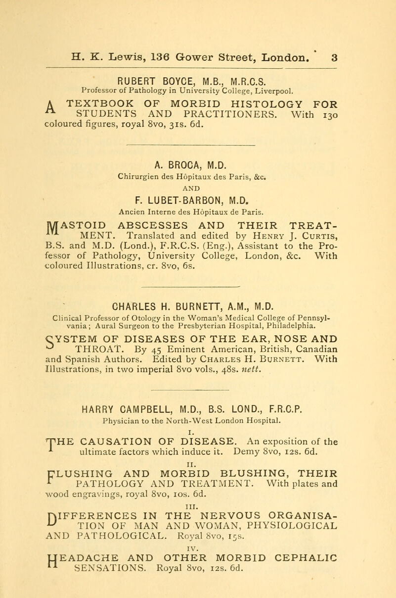 RUBERT BOYCE, M.B., M.R.C.S. Professor of Pathology in University College, Liverpool. A TEXTBOOK OF MORBID HISTOLOGY FOR ^ STUDENTS AND PRACTITIONERS. With 130 coloured figures, royal 8vo, 31s. 6d, A. BROCA, M.D. Chirurgien des Hopitaux des Paris, &c AND F. LUBET-BARBON, M.D. Ancien Interne des Hopitaux de Paris. MASTOID ABSCESSES AND THEIR TREAT- ^'-*- MENT. Translated and edited by Henry J. Curtis, B.S. and M.D. (Lond.), F.R.C.S. (Eng.), Assistant to the Pro- fessor of Pathology, University College, London, &c. With coloured Illustrations, cr. 8vo, 6s. CHARLES H. BURNETT, A.M., M.D. Clinical Professor of Otology in the Woman's Medical College of Pennsyl- vania; Aural Surgeon to the Presbyterian Hospital, Philadelphia, CYSTEM OF DISEASES OF THE EAR, NOSE AND ^ THROAT. By 45 Eminent American, British, Canadian and Spanish Authors. Edited by Charles H. Burnett. With Illustrations, in two imperial 8vo vols., 48s. nett. HARRY CAMPBELL, M.D., B.S. LOND., F.R.C.P. Physician to the North-West London Hospital. I. 'THE CAUSATION OF DISEASE. An exposition of the •*■ ultimate factors which induce it. Demy 8vo, 12s. 6d. II. DLUSHING AND MORBID BLUSHING, THEIR ^ PATHOLOGY AND TREATiMENT. With plates and wood engravings, royal 8vo, los. 6d. III. DIFFERENCES IN THE NERVOUS ORGANISA- TION OF MAN AND WOMAN, PHYSIOLOGICAL AND PATHOLOGICAL. Royal 8vo, 15s. IV. HEADACHE AND OTHER MORBID CEPHALIC SENSATIONS. Royal 8vo, 12s. 6d.