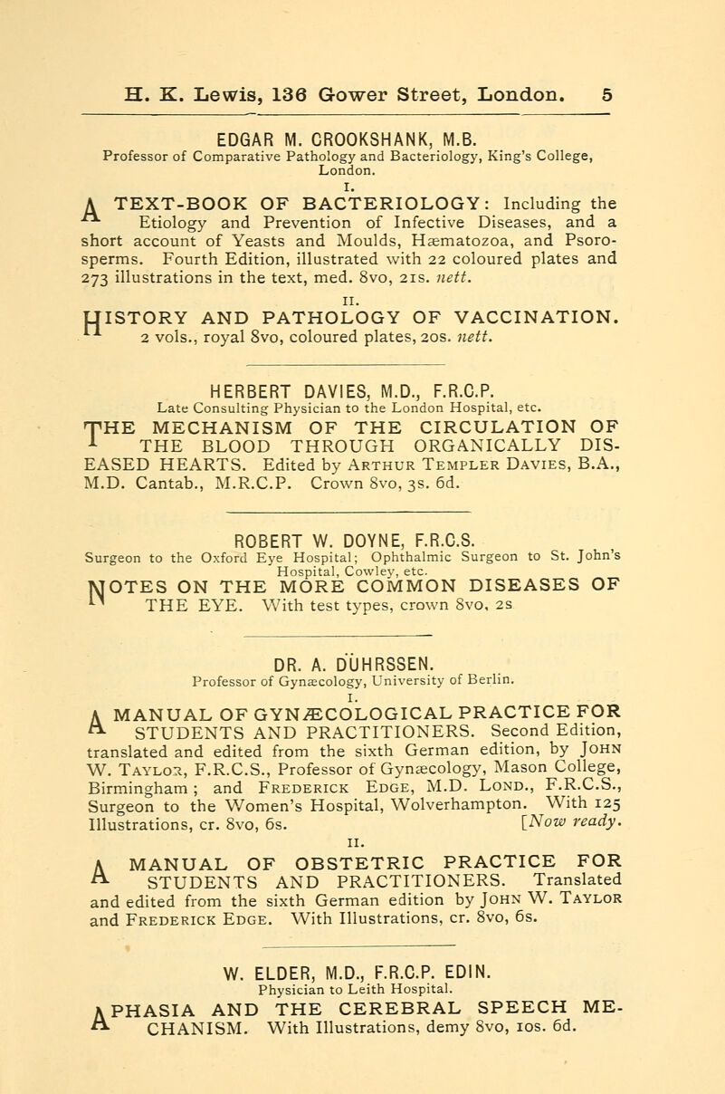 EDGAR M. CROOKSHANK, M.B. Professor of Comparative Pathology and Bacteriology, King's College, London. I. A TEXT-BOOK OF BACTERIOLOGY: Including the Etiology and Prevention of Infective Diseases, and a short account of Yeasts and Moulds, Hasmatozoa, and Psoro- sperms. Fourth Edition, illustrated with 22 coloured plates and 273 illustrations in the text, med, 8vo, 21s. nett. II. LTISTORY AND PATHOLOGY OF VACCINATION. 2 vols., royal 8vo, coloured plates, 20s. nett. HERBERT DAVIES, M.D., F.R.C.P. Late Consulting Physician to the London Hospital, etc. •pHE MECHANISM OF THE CIRCULATION OF A THE BLOOD THROUGH ORGANICALLY DIS- EASED HEARTS. Edited by Arthur Templer Davies, B.A., M.D. Cantab., M.R.C.P. Crown 8vo, 3s. 6d. ROBERT W. DOYNE, F.R.C.S. Surgeon to the Oxford Eye Hospital; Ophthalmic Surgeon to St. John's Hospital, Cowley, etc. TVJOTES ON THE MORE COMMON DISEASES OF *-* THE EYE. With test types, crown 8vo, 2s DR. A. DUHRSSEN. Professor of Gynecology, University of Berlin. A MANUAL OF GYNAECOLOGICAL PRACTICE FOR ^ STUDENTS AND PRACTITIONERS. Second Edition, translated and edited from the sixth German edition, by John W. Taylor, F.R.C.S., Professor of Gynaecology, Mason College, Birmingham; and Frederick Edge, M.D. Lond., F.R.C.S., Surgeon to the Women's Hospital, Wolverhampton. With 125 Illustrations, cr. 8vo, 6s. [.Now ready. II. A MANUAL OF OBSTETRIC PRACTICE FOR ^ STUDENTS AND PRACTITIONERS. Translated and edited from the sixth German edition by John W. Taylor and Frederick Edge. With Illustrations, cr. 8vo, 6s. W. ELDER, M.D., F.R.C.P. EDIN. Physician to Leith Hospital. APHASIA AND THE CEREBRAL SPEECH ME- CHANISM. With Illustrations, demy 8vo, los. 6d.