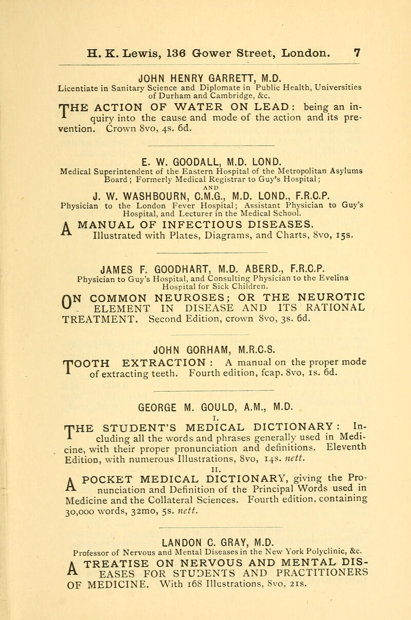 JOHN HENRY GARRETT, M.D. Licentiate in Sanitary Science and Diplomate in Public Health, Universities of Durham and Cambridge, &c. TTHE ACTION OF WATER ON LEAD : being an in- -'• quiry into the cause and mode of the action and its pre- vention. Crown 8vo, 4s. 6d. E. W. GOODALL, M.D. LOND. Medical Superintendent of the Eastern Hospital of the Metropolitan Asylums Board ; Formerly Medical Registrar to Guy's Hospital; J. W. WASH BOURN, C.m'.G., M.D. LOND., F.R.C.P. Physician to the London Fever Hospital; Assistant Physician to Guy's Hospital, and Lecturer in the Medical School. A MANUAL OF INFECTIOUS DISEASES. ■ Illustrated with Plates, Diagrams, and Charts, 8vo, 15s. JAMES F. GOODHART, M.D. ABERD., F.R.C.P. Physician to Guy's Hospital, and Consulting Physician to the Evelina Hospital for Sick Children. ON COMMON NEUROSES; OR THE NEUROTIC . ELEMENT IN DISEASE AND ITS RATIONAL TREATMENT. Second Edition, crown 8vo, 3s. 6d. T JOHN GORHAM, M.R.CS. OOTH EXTRACTION : A manual on the proper mode of extracting teeth. Fourth edition, fcap. Svo, is. 6d. GEORGE M. GOULD, A.M., M.D. I. THE STUDENT'S MEDICAL DICTIONARY : In- cluding all the words and phrases generally used in Medi- cine, with their proper pronunciation and definitions. Eleventh Edition, with numerous Illustrations, Svo, 14s. nett. II. A POCKET MEDICAL DICTIONARY, giving the Pro- nunciation and Definition of the Principal Words used in Medicine and the Collateral Sciences. Fourth edition, containing 30,000 words, 32mo, 5s. nett. LANDON C. GRAY, M.D. Professor of Nervous and Mental Diseases in the New York Polyclinic, &c. A TREATISE ON NERVOUS AND MENTAL DIS- EASES FOR STUDENTS AND PRACTITIONERS OF MEDICINE. With 168 Illustrations, Svo, 21s.