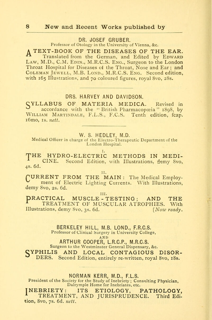 DR. JOSEF GRUBER. Professor of Otology in the University of Vienna, &c. A TEXT-BOOK OF THE DISEASES OF THE EAR. •■ Translated from the German, and Edited by Edward Law, M.D., CM, Edin., M.R.C.S. Eng., Surgeon to the London Throat Hospital for Diseases of the Throat, Nose and Ear ; and Coleman Jewell, M.B. Lond., M.R.C.S. Eng. Second edition, with 165 Illustrations, and 70 coloured figures, royal 8vo, 28s. DRS. HARVEY AND DAVIDSON. CYLLABUS of materia MEDICA. Revised in ■^ accordance with the  British Pharmacopoeia  1898, by William Martindale, F.L.S., F.C.S. Tenth edition, fcap. i6mo, IS. nett. W. S. HEDLEY, M.D. Medical Officer in charge of the Electro-Therapeutic Department of the London Hospital. I. THE HYDRO-ELECTRIC METHODS IN MEDI- CINE. Second Edition, with Illustrations, demy 8vo, 4s. 6d. 11. rURRENT FROM THE MAIN : The Medical Employ- ^ ment of Electric Lighting Currents. With Illustrations, demy 8vo, 2s. 6d. III. PRACTICAL MUSCLE-TESTING; AND THE ^ TREATMENT OF MUSCULAR ATROPHIES. With Illustrations, demy 8vo, 3s. 6d. \_Now ready. BERKELEY HILL, M.B. LOND., F.R.C.S. Professor of Clinical Surgery in University College, AND ARTHUR COOPER, LR.O.P., M.R.C.S. Surgeon to the Westminster General Dispensary, &c. CYPHILIS AND LOCAL CONTAGIOUS DISOR- ^ DERS. Second Edition, entirely re-written, royal 8vo, i8s. NORMAN KERR, M.D., F.L.S. President of the Society for the Study of Inebriety ; Consulting Physician, Dalrymple Home for Inebriates, etc. INEBRIETY: ITS ETIOLOGY, PATHOLOGY, ^ TREATMENT, AND JURISPRUDENCE. Third Edi- tion, Svo, 7s. 6d. nett.