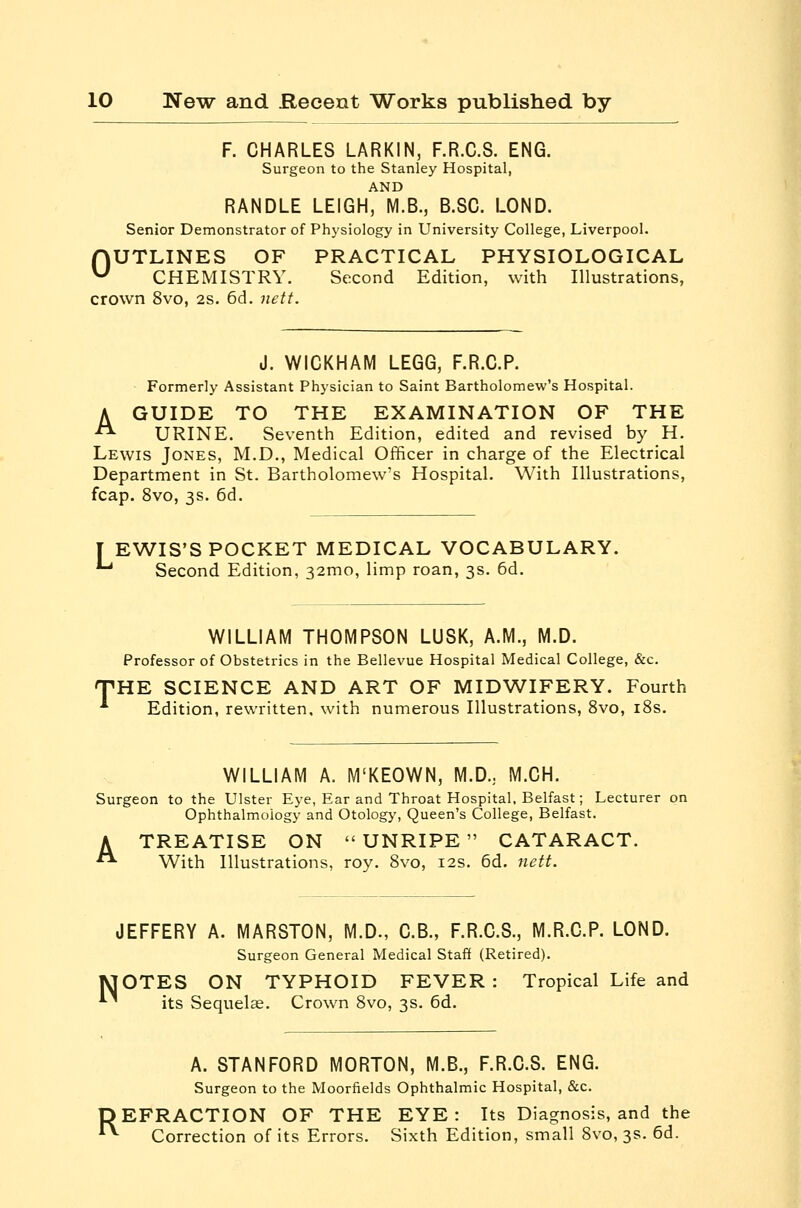 F. CHARLES LARKIN, F.R.C.S. ENG. Surgeon to the Stanley Hospital, AND RANDLE LEIGH, M.B., B.SG. LOND. Senior Demonstrator of Physiology in University College, Liverpool. nUTLINES OF PRACTICAL PHYSIOLOGICAL ^ CHEMISTRY. Second Edition, with Illustrations, crown 8vo, 2s. 6d. nett. J. WICKHAM LEGG, F.R.C.P. Formerly Assistant Physician to Saint Bartholomew's Hospital. A GUIDE TO THE EXAMINATION OF THE ■^ URINE. Seventh Edition, edited and revised by H. Lewis Jones, M.D., Medical Officer in charge of the Electrical Department in St. Bartholomew's Hospital. With Illustrations, fcap. 8vo, 3s. 6d. EWIS'S POCKET MEDICAL VOCABULARY. ' Second Edition, 32mo, limp roan, 3s. 6d. WILLIAM THOMPSON LUSK, A.M., M.D. Professor of Obstetrics in the Bellevue Hospital Medical College, &c. 'HE SCIENCE AND ART OF MIDWIFERY. Fourth Edition, rewritten, with numerous Illustrations, 8vo, iSs. WILLIAM A. M'KEOWN, M.D.; M.CH. Surgeon to the Ulster Eye, Ear and Throat Hospital. Belfast; Lecturer on Ophthalmology and Otology, Queen's College, Belfast. A TREATISE ON UNRIPE CATARACT. ■ With Illustrations, roy. 8vo, 12s. 6d. nett. JEFFERY A. MARSTON, M.D., O.B., F.R.C.S., M.R.C.P. LOND. Surgeon General Medical Staff (Retired). lUOTES ON TYPHOID FEVER: Tropical Life and ^ its Sequelae. Crown 8vo, 3s. 6d. A. STANFORD MORTON, M.B., F.R.C.S. ENG. Surgeon to the Moorfields Ophthalmic Hospital, &c. DEFRACTION OF THE EYE: Its Diagnosis, and the ^ Correction of its Errors. Sixth Edition, small 8vo, 3s. 6d.
