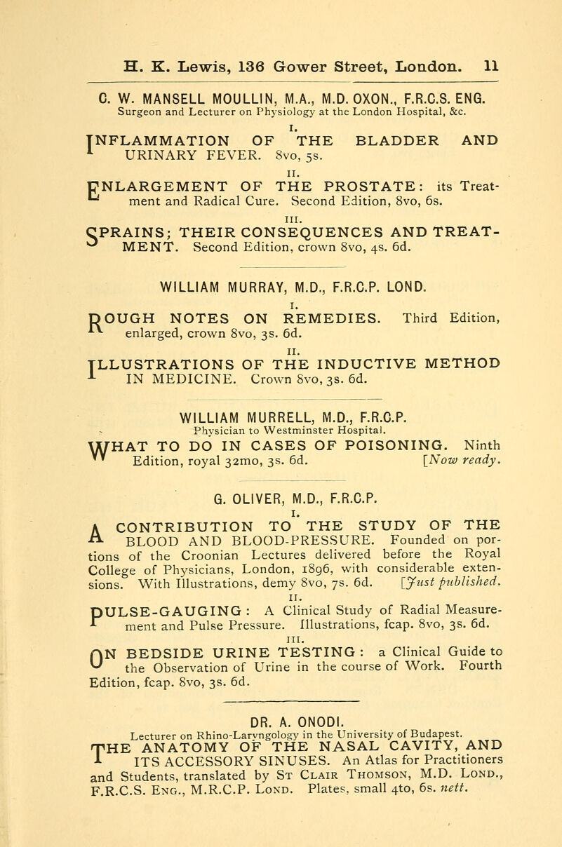 C. W. MANSELL MOULLIN, M.A., M.D. OXON., F.R.C.8. ENG. Surgeon and Lecturer on Physiology at the London Hospital, &c. I. INFLAMMATION OF THE BLADDER AND *■ URINARY FEVER. 8vo, 5s. II. ENLARGEMENT OF THE PROSTATE: its Treat- '^ ment and Radical Cure. Second Edition, 8vo, 6s. III. CPRAINS; THEIR CONSEQUENCES AND TREAT- ^ MENT. Second Edition, crown 8vo, 4s. 6d. WILLIAM MURRAY, M.D., F.R.C.P. LOND. I. DOUGH NOTES ON REMEDIES. Third Edition, '*•*■ enlarged, crown Svo, 3s. 6d. II. ILLUSTRATIONS OF THE INDUCTIVE METHOD -*- IN MEDICINE. Crown Svo, 3s. 6d. WILLIAM MURRELL, M.D., F.R.C.P. Physician to Westminster Hospital. WHAT TO DO IN CASES OF POISONING. Ninth ' Edition, royal 32mo, 3s. 6d. [Now ready. G. OLIVER, M.D., F.R.C.P. I. A CONTRIBUTION TO THE STUDY OF THE BLOOD AND BLOOD-PRESSURE. Founded on por- tions of the Croonian Lectures delivered before the Royal College of Physicians, London, i8g6, with considerable exten- sions. With Illustrations, demy 8vo, 7s. 6d. [Just published. II. PULSE-GAUGING : A Clinical Study of Radial Measure- ment and Pulse Pressure. Illustrations, fcap. Svo, 3s. 6d. III. ON BEDSIDE URINE TESTING: a Clinical Guide to the Observation of Urine in the course of Work. Fourth Edition, fcap. Svo, 3s. 6d. DR. A. ONODI. Lecturer on Rhino-Larvngology in the University of Budapest. THE ANATOMY OF THE NASAL CAVITY, AND ITS ACCESSORY SINUSES. An Atlas for Practitioners and Students, translated by St Clair Thomson, M.D. Lond., F.R.C.S. Eng., M.R.C.P. Lond. Plates, small 4to, 6s. nett.
