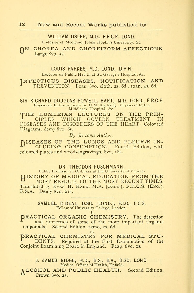 WILLIAM OSLER, M.D., F.R.C.P. LOND. Professor of Medicine, Johns Hopkins University, &c. QN CHOREA AND CHOREIFORM AFFECTIONS. ^ Large 8vo, 5s. LOUIS PARKES, M.D. LOND., D.P.H. Lecturer on Public Health at St. George's Hospital, &c. INFECTIOUS DISEASES, NOTIFICATION AND ^ PREVENTION. Fcao. 8vo, cloth, 2s. 6d,, roan, 4s. 6d. SIR RICHARD DOUGLAS POWELL, BART., M.D. LOND., F.R.C.P. Physician Extra-ordinary to H.M. the King; Physician to the Middlesex Hospital, &c. THE LUMLEIAN LECTURES ON THE PRIN- ^ CIPLES WHICH GOVERN TREATMENT IN DISEASES AND DISORDERS OF THE HEART. Coloured Diagrams, demy 8vo, 6s. By the same Author. DISEASES OF THE LUNGS AND PLEURiE IN- CLUDING CONSUMPTION. Fourth Edition, with coloured plates and wood-engravings, 8vo, i8s. DR. THEODOR PUSCHMANN. Public Professor in Ordinary at the University of Vienna. HISTORY OF MEDICAL EDUCATION FROM THE MOST REMOTE TO THE MOST RECENT TIMES. Translated by Evan H. Hare, M.A. (Oxon.), F.R.C.S. (Eng.), F.S.A. Demy 8vo, 21s. SAMUEL RIDEAL, D.SC. (LOND.), F.I.C., F.C.S. Fellow of University College, London. I. PRACTICAL ORGANIC CHEMISTRY. The detection -*■ and properties of some of the more important Organic ompounds. Second Edition, i2mo, 2S. 6d. II. PRACTICAL CHEMISTRY FOR MEDICAL STU- -*■ DENTS, Required at the First Examination of the Conjoint Examining Board in England. Fcap. 8vo, 2S. J. JAMES RIDGE, M.D., B.S., B.A., B.SC. LOND. Medical Officer of Health, Enfield. A LCOHOL AND PUBLIC HEALTH. Second Edition, ■ Crown 8vo, 2S.