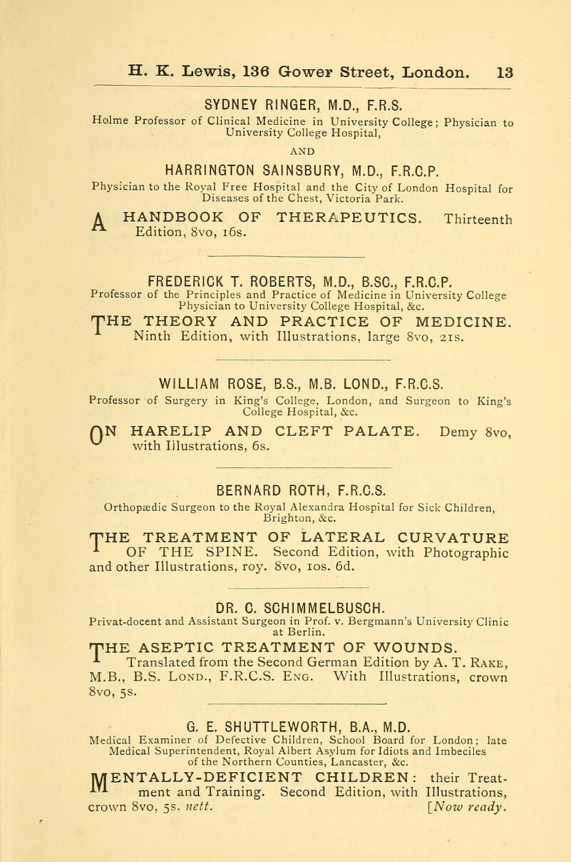 SYDNEY RINGER, M.D., F.R.8. Holme Professor of Clinical Medicine in University College; Physician to University College Hospital, HARRINGTON SAINSBURY, M.D., F.R.C.P. Physician to the Royal Free Hospital and the City of London Hospital for Diseases of the Chest, Victoria Park. A HANDBOOK OF THERAPEUTICS. Thirteenth ■ Edition, 8vo, i6s. FREDERICK T. ROBERTS, M.D., B.SC, F.R.C.P. Professor of the Principles and Practice of Medicine in University College Physician to University College Hospital, &c. THE THEORY AND PRACTICE OF MEDICINE. Ninth Edition, with Illustrations, large 8vo, 2is. WILLIAM ROSE, B.S., M.B. LOND., F.R.C.S. Professor of Surgery in King's College, London, and Surgeon to King's College Hospital, &c. N HARELIP AND CLEFT PALATE. Demy 8vo, with Illustrations, 6s. 0 BERNARD ROTH, F.R.C.S. Orthopaedic Surgeon to the Royal Alexandra Hospital for Sick Children, Brighton, &c. THE TREATMENT OF LATERAL CURVATURE -•■ OF THE SPINE. Second Edition, with Photographic and other Illustrations, roy. 8vo, los. 6d. DR. C. SCHIMMELBUSCH. Privat-docent and Assistant Surgeon in Prof. v. Bergmann's University Clinic at Berlin. THE ASEPTIC TREATMENT OF WOUNDS. -'■ Translated from the Second German Edition by A. T. Rake, M.B., B.S. LoND., F.R.C.S. Eng. With Illustrations, crown 8vo, 5S. G. E. SHUTTLEWORTH, B.A., M.D. Medical Examiner of Defective Children, School Board for London; late Medical Superintendent, Royal Albert Asylum for Idiots and Imbeciles of the Northern Counties, Lancaster, &c. |W[ENTALLY-DEFICIENT CHILDREN: their Treat- ■^'-^ ment and Training. Second Edition, with Illustrations, crown 8vo, 5s. nett. [Now ready.