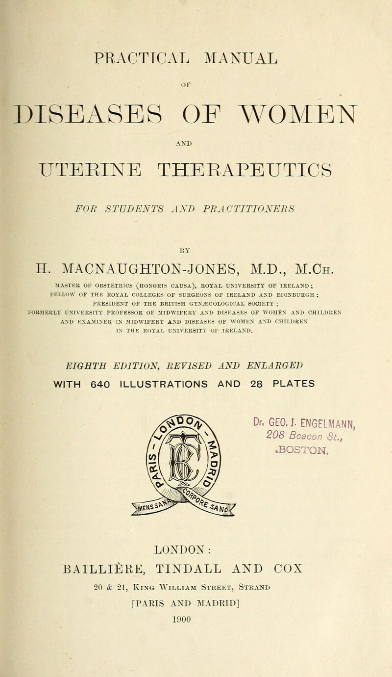 OF DISEASES OF WOMEN AND UTEEINE THEBAPEUTICS FOB STUDENTS AND PBACTITIONEBS BY H. MACNAUGHTON-JONES, M.D., M.Ch. 3IASTER OP OBSTETEICS (hOXOEIS CAUSA), EOTAL UXIVEESITT OF IRELAND ; FELLOTV OF THE EOTAL COLLEGES OF SUEGEOSS OF IEELA2JD ANT> EDINBUEGH ; PEESIDEN'T OF THE BRITISH GTX^COLOGICAL SOCIETY ; KORMEKLT UNn'EESITr PROFESSOR OF JIIDWIFERY AND DISEASES OF IVOMEX AKD CHILDREX AND EXAMINER IX MIDWIFERT AXD DISEASES OF WOMEN AND CHILDREX IX THE KOTAL UXIVEESITT OF lEELAXD. EIGHTS EDITION, REVISED AND ENLAEGED WITH 640 ILLUSTRATIONS AND 28 PLATES Dr. GEO. J. ENGELMANN, 208 Beacon St, .BOSTON. LOXDON: BAILLIERE, TINDALL AND COX 20 & 21, King William Street, Strand [PAKIS AXD MADRID] 1900