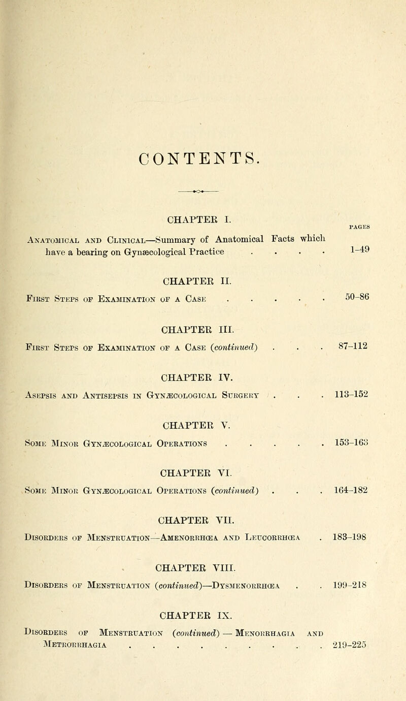 CONTENTS. CHAPTEE I. PAGES Anatomical and Clinical—Summary of Anatomical Facts which have a bearing on Gynaecological Practice .... 1-49 CHAPTER II. FiKST Steps of Examination of a Case ..... 50-86 CHAPTEE III. First Steps of Examination of a Case {continued) . . . 87-112 CHAPTEE IV. Asepsis and Antisepsis in GTNiEcoLOGiCAL Surgery ' . . . 113-152 CHAPTER V. Some Minor Gynecological Operations ..... 153-163 CHAPTEE VI. Some Minor Gynecological Operations (jiontinued) . . . 164-182 CHAPTEE VII. Disorders of Menstruation—Amenorrhcea and Leucorrhcea . 183-198 CHAPTEE VIII. Disorders op Menstruation (continued)—Dysjienorrhcea . . 199-218 CHAPTER IX. Disorders op Menstruation (continued) — Menorrhagia and Metrorrhagia 219-225