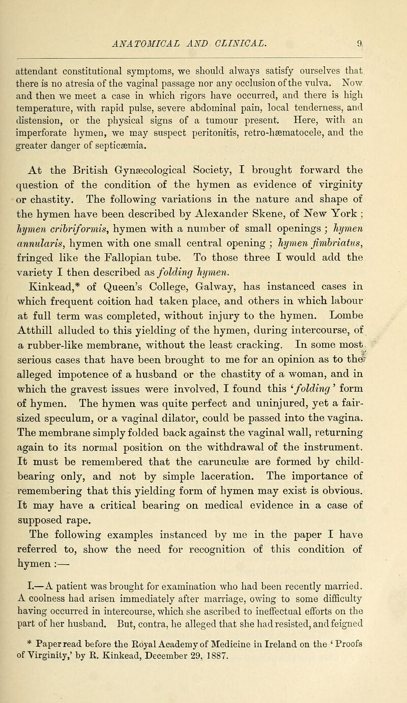 attendant constitutional symptoms, we should always satisfy oui'selves that there is no atresia of the vaginal passage nor any occlusion of the vulva. Now and then we meet a case in which rigors have occurred, and there is high temperature, with rapid pulse, severe abdominal pain, local tenderness, and distension, or the physical signs of a tumour present. Here, with an imperforate hymen, we may suspect peritonitis, retro-hsematocele, and the greater danger of septicsemia. At the British Grynsecological Society, I brought forward the question of the conditioa of the hymen as evidence of virginity or chastity. The following variations in the nature and shape of the hymen have been described by Alexander Skene, of New York ; hymen crihriformis, hymen with a number of small openings ; hymen annularis, hymen with one small central opening ; Jiymen fimhriatus, fringed like the Fallopian tube. To those three I would add the variety I then described as folding hymen. Kinkeadj* of Queen's College, Galway, has instanced cases in which frequent coition had taken place, and others in which labour at full term was completed, without injury to the hymen. Lombe Atthill alluded to this yielding of the hymen, during intercourse, of a rubber-like membrane, without the least cracking. In some most, serious cases that have been brought to me for an opinion as to the? alleged impotence of a husband or the chastity of a woman, and in which the gravest issues were involved, I found this ^folding' form of hymen. The hymen was quite perfect and uninjured, yet a fair- sized speculum, or a vaginal dilator, could be passed into the vagina. The membrane simply folded back against the vaginal wall, returning again to its normal position on the withdrawal of the instrument. It must be remembered that the carunculse are formed by child- bearing only, and not by simple laceration. The importance of remembering that this yielding form of hymen may exist is obvious. It may have a critical bearing on medical evidence in a case of supposed rape. The following examples instanced by me in the paper I have referred to, show the need for recognition of this condition of hymen :— I.—A patient was brought for examination who had been recently married. A coolness had arisen immediately after marriage, owing to some difficulty having occurred in intercourse, which she ascribed to ineffectual efforts on the part of her husband. But, contra, he alleged that she had resisted, and feigned * Paper read before the Royal Academy of Medicine in Ireland on the ' Proofs of Virginity,' by E. Kinkead, December 29, 1887.