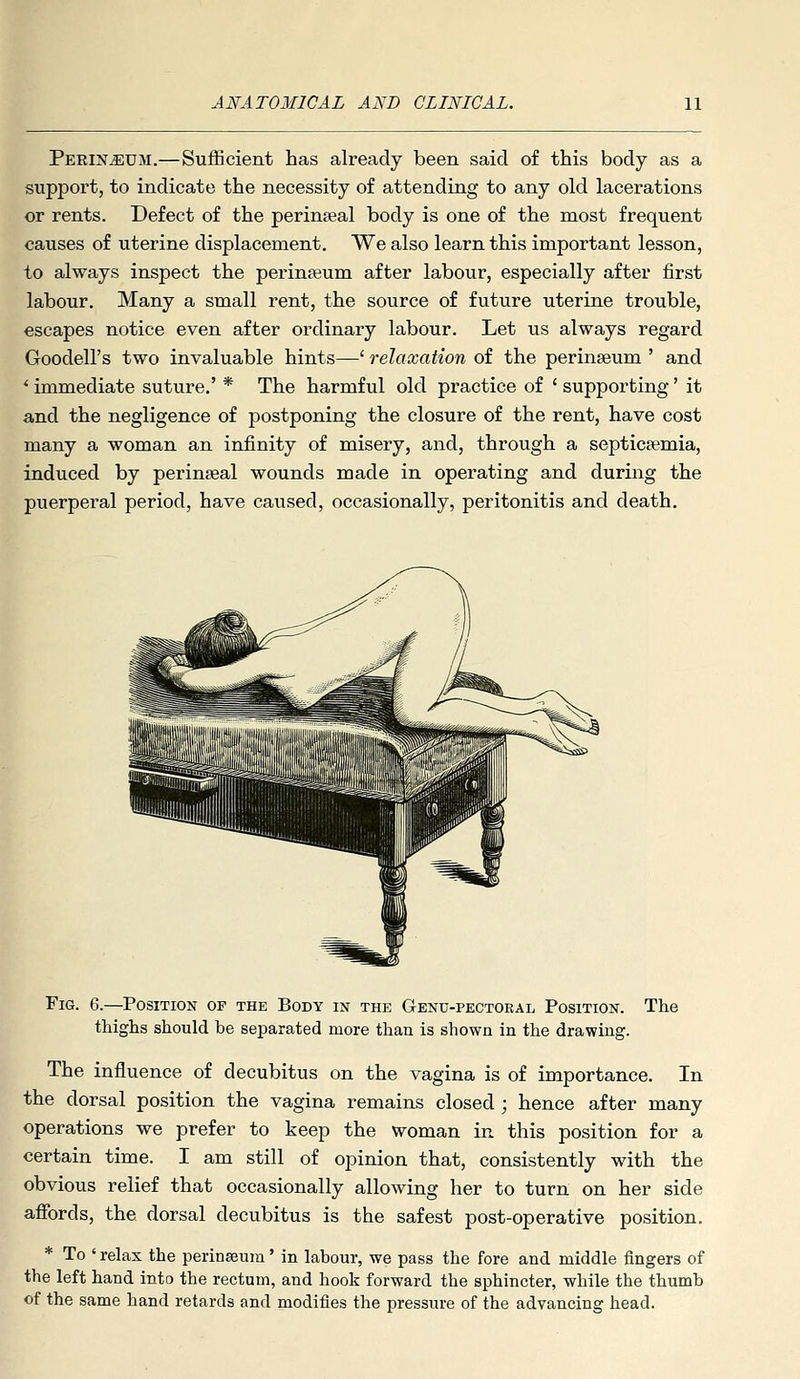 Perineum.—SulBcient has already been said of this body as a support, to indicate the necessity of attending to any old lacerations or rents. Defect of the perinatal body is one of the most frequent causes of uterine displacement. We also learn this important lesson, to always inspect the perinteum after labour, especially after first labour. Many a small rent, the source of future uterine trouble, escapes notice even after ordinary labour. Let us always regard Goodell's two invaluable hints—' relaxation of the perinseum ' and *■ immediate suture,' * The harmful old practice of ' supporting' it and the negligence of postponing the closure of the rent, have cost many a woman an infinity of misery, and, through a septictemia, induced by perin^eal wounds made in operating and during the puerperal period, have caused, occasionally, peritonitis and death. Fig. 6.—Position of the Body in the Genu-pectobal Position. The thighs should be separated more than is shown in the drawing. The influence of decubitus on the vagina is of importance. In the dorsal position the vagina remains closed ; hence after many operations we prefer to keep the woman in this position for a certain time. I am still of opinion that, consistently with the obvious relief that occasionally allowing her to turn on her side afibrds, the dorsal decubitus is the safest post-operative position. * To ' relax the perinseura' in labour, we pass the fore and middle fingers of the left hand into the rectum, and hook forward the sphincter, while the thumb of the same hand retards and modifies the pressure of the advancing head.