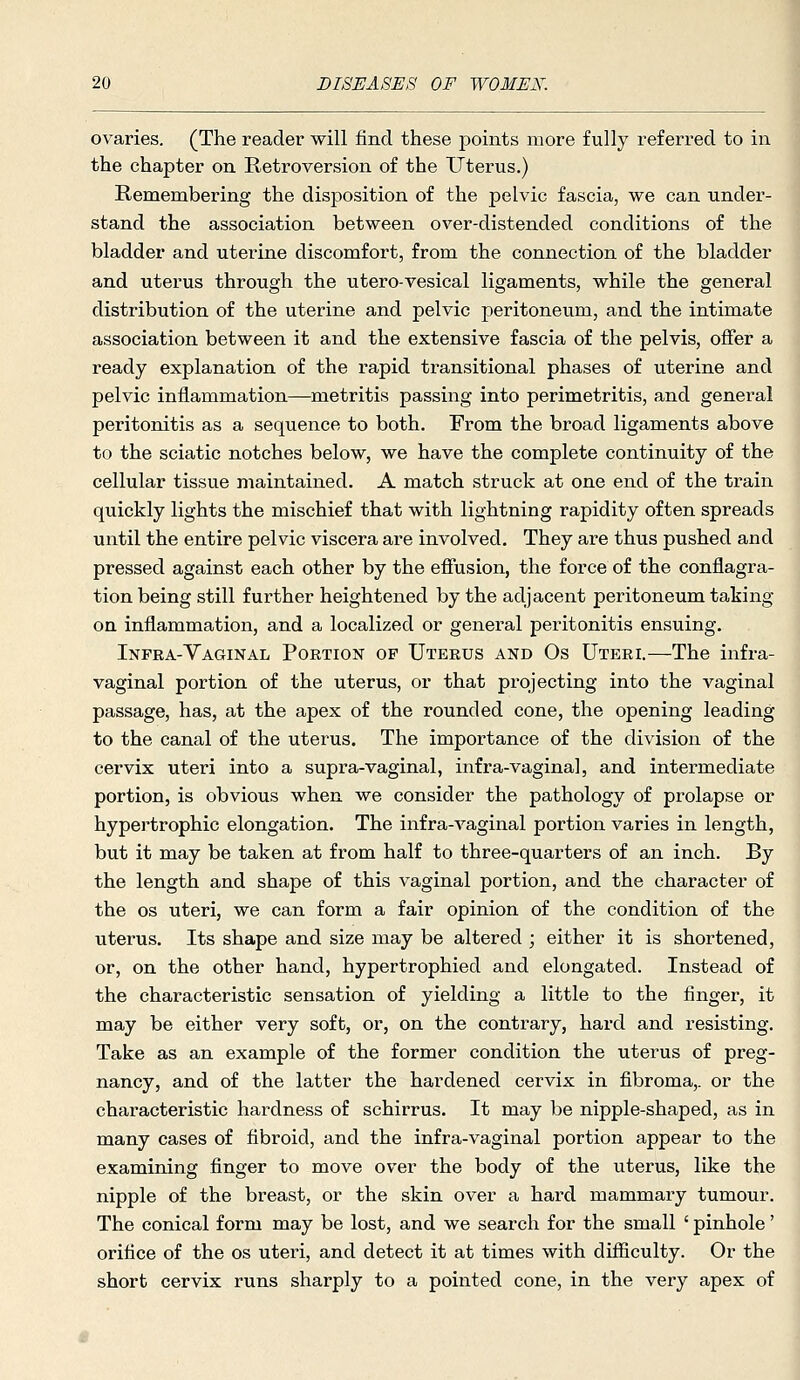 ovaries. (The reader will find these points more fully referred to in the chapter on Retroversion of the Uterus.) Remembering the disposition of the pelvic fascia, we can under- stand the association between over-distended conditions of the bladder and uterine discomfort, from the connection of the bladder and uterus through the utero-vesical ligaments, while the general distribution of the uterine and pelvic peritoneum, and the intimate association between it and the extensive fascia of the pelvis, offer a ready explanation of the rapid transitional phases of uterine and pelvic inflammation—metritis passing into perimetritis, and general peritonitis as a sequence to both. From the broad ligaments above to the sciatic notches below, we have the complete continuity of the cellular tissue maintained. A match struck at one end of the train quickly lights the mischief that with lightning rapidity often spreads until the entire pelvic viscera are involved. They are thus pushed and pressed against each other by the effusion, the force of the conflagra- tion being still further heightened by the adjacent peritoneum taking on inflammation, and a localized or general peritonitis ensuing. Infra-Vaginal Portion op Uterus and Os Uteri.—The infra- vaginal portion of the uterus, or that projecting into the vaginal passage, has, at the apex of the rounded cone, the opening leading to the canal of the uterus. The importance of the division of the cervix uteri into a supra-vaginal, infra-vaginal, and intermediate portion, is obvious when we consider the pathology of prolapse or hypertrophic elongation. The infra-vaginal portion varies in length, but it may be taken at from half to three-quarters of an inch. By the length and shape of this vaginal portion, and the character of the OS uteri, we can form a fair opinion of the condition of the uterus. Its shape and size may be altered ; either it is shortened, or, on the other hand, hypertrophied and elongated. Instead of the characteristic sensation of yielding a little to the finger, it may be either very soft, or, on the contrary, hard and resisting. Take as an example of the former condition the uterus of preg- nancy, and of the latter the hardened cervix in fibroma,, or the characteristic hardness of schirrus. It may be nipple-shaped, as in many cases of fibroid, and the infra-vaginal portion appear to the examining finger to move over the body of the uterus, like the nipple of the breast, or the skin over a hard mammary tumour. The conical form may be lost, and we search for the small ' pinhole' orifice of the os uteri, and detect it at times with difficulty. Or the short cervix runs sharply to a pointed cone, in the very apex of