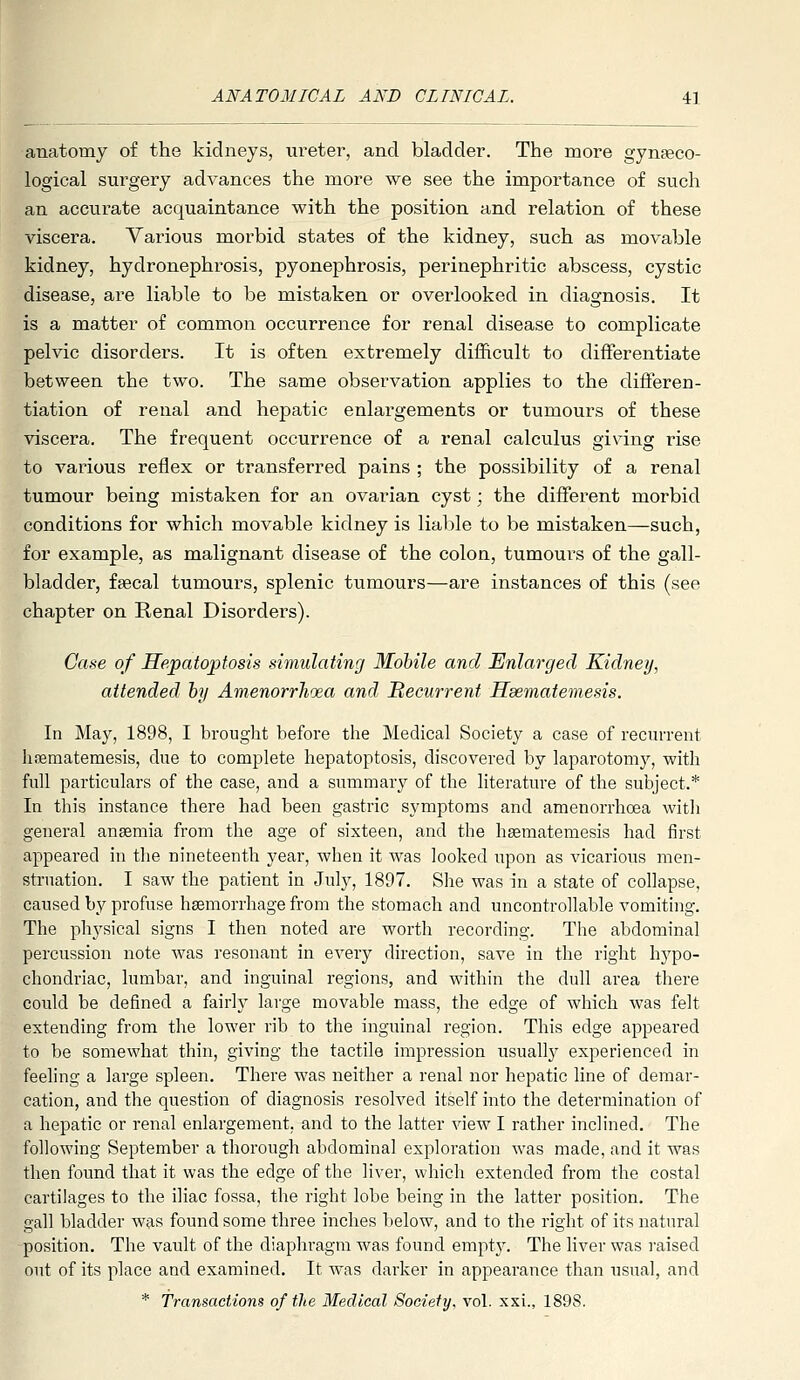 anatomy of the kidneys, ureter, and bladder. The more gynaeco- logical surgery advances the more we see the importance of such an accurate acquaintance with the position and relation of these viscera. Various morbid states of the kidney, such as movable kidney, hydronephrosis, pyonephrosis, perinephritic abscess, cystic disease, are liable to be mistaken or overlooked in diagnosis. It is a matter of common occurrence for renal disease to complicate pelvic disorders. It is often extremely difficult to differentiate between the two. The same observation applies to the differen- tiation of renal and hepatic enlargements or tumours of these viscera. The frequent occurrence of a renal calculus giving rise to vai^ious reflex or transferred pains ; the possibility of a renal tumour being mistaken for an ovarian cyst; the different morbid conditions for which movable kidney is lialile to be mistaken—such, for example, as malignant disease of the colon, tumoui's of the gall- bladder, fsecal tumours, splenic tumours—are instances of this (see chapter on Renal Disorders). Case of Hepatoptosis simulating Mobile and Enlarged Kidney, attended hy AmenorrJioea and Itecurrent Hsematemesis. In Maj^, 1898, I brought before the Medical Society a case of recurrent hfematemesis, due to complete hepatoptosis, discovered by laparotomy, with full particulars of the case, and a summary of the literature of the subject.* In this instance there had been gastric symptoms and amenorrhoea witli general anaemia from the age of sixteen, and the hsematemesis had first appeared in the nineteenth year, when it was looked upon as vicarious men- struation. I saw the patient in July, 1897. She was in a state of collapse, caused by profuse haemorrhage from the stomach and uncontrollable vomiting. The phj'sical signs I then noted are worth recording. The abdominal percussion note was resonant in every direction, save in the right hypo- chondriac, lumbar, and inguinal regions, and within the dull area there could be defined a fairly large movable mass, the edge of which was felt extending from the lower rib to the inguinal region. This edge appeared to be somewhat thin, giving the tactile impression usually experienced in feeling a large spleen. There was neither a renal nor hepatic line of demar- cation, and the question of diagnosis resolved itself into the determination of a hepatic or renal enlargement, and to the latter view I rather inclined. The following September a thorough abdominal exploration was made, and it was then found that it was the edge of the liver, which extended from the costal cartilages to the iliac fossa, the right lobe being in the latter position. The gall bladder was found some three inches below, and to the right of its natural position. The vault of the diaphragm was found empty. The liver was raised out of its place and examined. It was darker in appearance than usual, and * Transactions of the Medical Society, vol. xxi., 1898.