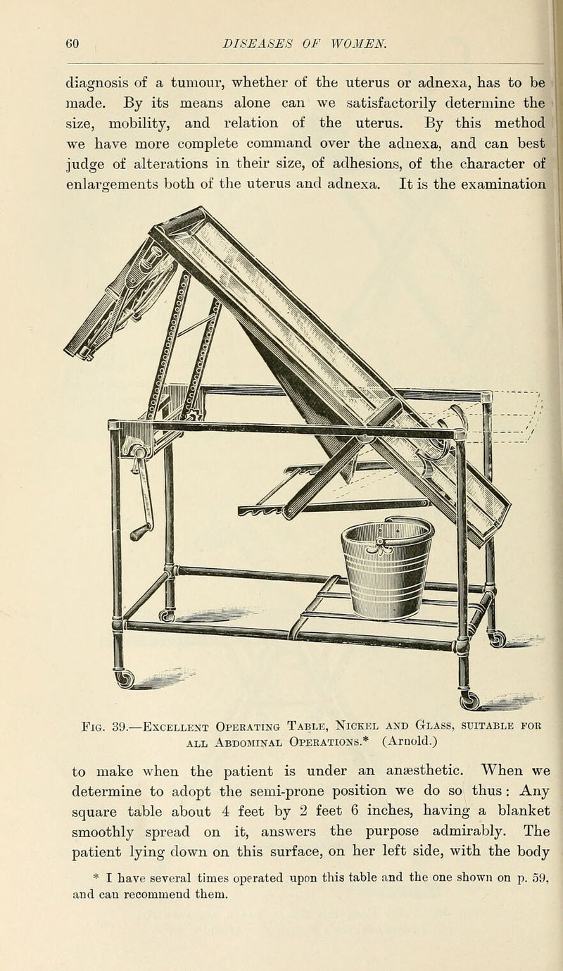 diagnosis of a tumour, whether of the uterus or adnexa, has to be made. By its means alone can we satisfactorily determine the size, mobility, and relation of the uterus. By this method we have more complete command over the adnexa, and can best judge of alterations in their size, of adhesions, of the character of enlargements both of the uterus and adnexa. It is the examination Fig. 39.—Excellent Operating Table, Nickel and Glass, suitable for ALL Abdominal Operations.* (Arnold.) to make when the patient is under an anaesthetic. When we determine to adopt the semi-prone position we do so thus: Any square table about 4 feet by 2 feet 6 inches, having a blanket smoothly spread on it, answers the purpose admirably. The patient lying down on this surface, on her left side, with the body * I have several times operated upon this table and the one shown on p. 59, and can recommend them.