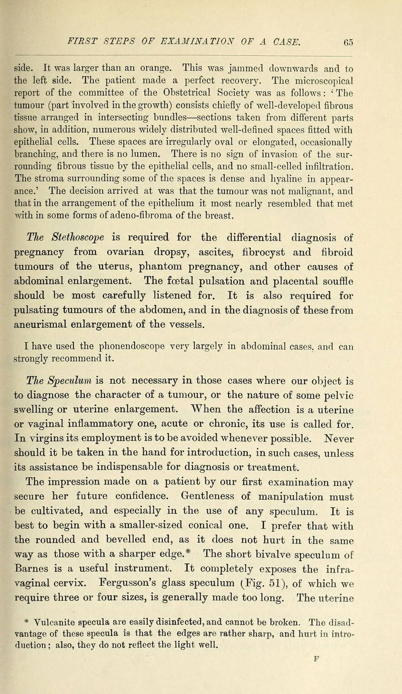 side. It was larger than an orange. This was jammed downwards and to the left side. The patient made a perfect recoverjr. The microscopical report of the committee of the Obstetrical Society was as follows: ' The tumour (part involved in the growth) consists cliiefly of well-developed fibrous tissue arranged in intersecting bundles—sections taken from different parts show, in addition, numerous widely distributed well-defined spaces fitted with epithelial cells. These spaces are irregidarly oval or elongated, occasionally branching, and there is no lumen. There is no sign of invasion of the sur- rounding fibrous tissue by the epithelial cells, and no small-celled infiltration. The stroma surrounding some of the spaces is dense and hyaline in appear- ance.' The decision arrived at was that the tumour was not malignant, and that in the arrangement of the epithelium it most nearly resembled that met within some forms of adeno-fibroma of the breast. The Stethoscope is required for the differential diagnosis of pregnancy from ovarian dropsy, ascites, fibrocyst and fibroid tumours of the uterus, phantom pregnancy, and other causes of abdominal enlargement. The foetal pulsation and placental souffle shotdd be most carefully listened for. It is also required for pulsating tumours of the abdomen, and in the diagnosis of these from aneurismal enlargement of the vessels. I have used the phouendoscope very largely in abdominal cases, and can strongly recommend it. The Speculum is not necessary in those cases where our object is to diagnose the character of a tumour, or the nature of some pelvic swelling or uterine enlargement. When the affection is a uterine or vaginal inflammatory one, acute or chronic, its use is called for. In virgins its employment is to be avoided whenever possible. J^ever should it be taken in the hand for introduction, in such cases, unless its assistance be indispensable for diagnosis or treatment. The impression made on a patient by our first examination may secure her future confidence. Gentleness of manipulation must be cultivated, and especially in the use of any speculum. It is best to begin with a smaller-sized conical one. I prefer that with the rounded and bevelled end, as it does not hurt in the same way as those with a sharper edge.* The short bivalve speculum of Barnes is a useful instrument. It completely exposes the infra- vaginal cervix. Fergusson's glass speculum (Fig. 51), of which we require three or four sizes, is generally made too long. The uterine * Vulcanite specula are easily disinfected, and cannot be broken. The disad- vantage of these specula is that the edges are rather sharp, and hurt in intro- duction ; also, they do not reflect the light well. F