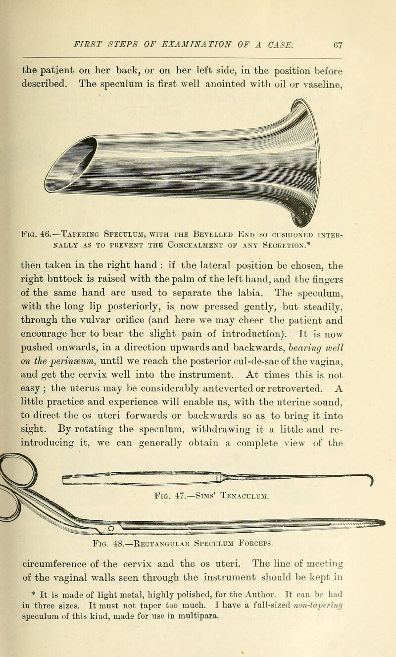 the patient on her back, or on her left side, in the position before described. The speculum is first well anointed with oil or vaseline, Fig. 46.—Tapering Speculum, with the Bevelled End so cushioned inter- nally AS TO prevent the CONCEALMENT OE ANT SECRETION.* then taken in the right hand : if the lateral position be chosen, the right buttock is raised with the palm of the left hand, and the fingers of the same hand are used to separate the labia. The speculum, with the long lip posteriorly, is now pressed gently, but steadily, through the vulvar orifice (and here we may cheer the patient and encourage her to bear the slight pain of introduction). It is now pushed onwards, in a direction upwards and backwards, hearing well on the perinseum, until we reach the posterior cul-de-sac of the vagina, and get the cervix well into the instrument. At times this is not easy ; the uterus may be considerably anteverted or retroverted. A little practice and experience will enable us, with the uterine sound, to direct the os uteri forwards or backwards so as to bring it into sight. By rotating the speculum, withdrawing it a little and re- introducing it, we can generally obtain a complete view of the Fig. -IS.—Rectangular Speculum Forceps. circumference of the cervix and the os uteri. The line of meeting of the vaginal walls seen through the instrument should be kept in * It is made of light metal, highly polished, for the Author. It can be had in three sizes. It must not taper too much. I have a full-sized non-tapering speculum of this kind, made for use in multipara.