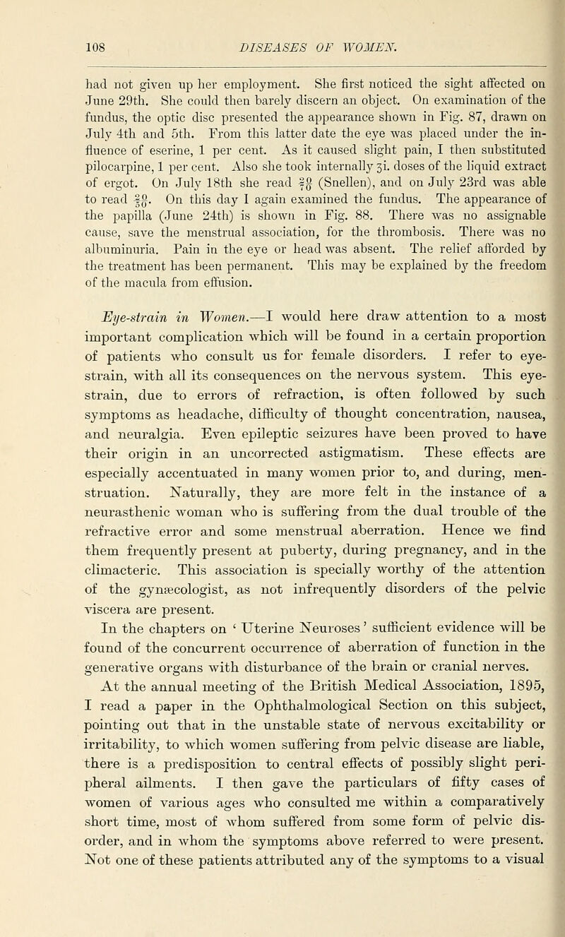 had not given up her employment. She first noticed the sight affected on June 29tli. She could then barely discern an object. On examination of the fundus, the optic disc presented the appearance shown in Fig. 87, drawn on July 4th and 5th. From this latter date the eye was placed under the in- fluence of eserine, 1 per cent. As it caused slight pain, I then substituted pilocarpine, 1 per cent. Also she took internally si. doses of the liquid extract of ergot. On July 18th she read 5g (Snellen), and on July 23rd was able to read fg. On this day I again examined the fundus. The appearance of the papilla (June 24th) is shown in Fig. 88. There was no assignable cause, save the menstrual association, for the thrombosis. There was no albuminuria. Pain in the eye or head was absent. The relief aftbrded by the treatment has been permanent. This may be explained by the freedom of the macula from effusion. Eye-strain in Women.—I would here draw attention to a most important complication which will be found in a certain proportion of patients who consult us for female disorders. I refer to eye- strain, with all its consequences on the nervous system. This eye- strain, due to errors of refraction, is often followed by such symptoms as headache, difficulty of thought concentration, nausea, and neuralgia. Even epileptic seizures have been proved to have their origin in an uncorrected astigmatism. These effects are especially accentuated in many women prior to, and during, men- struation. Naturally, they are more felt in the instance of a neurasthenic woman who is suffering from the dual trouble of the refractive error and some menstrual aberration. Hence we find them frequently present at puberty, during pregnancy, and in the climacteric. This association is specially worthy of the attention of the gynaecologist, as not infrequently disorders of the pelvic viscera are present. In the chapters on ' Uterine Neuroses' sufficient evidence will be found of the concurrent occurrence of aberration of function in the generative organs with disturbance of the brain or cranial nerves. At the annual meeting of the British Medical Association, 1895, I read a paper in the Ophthalmological Section on this subject, pointing out that in the unstable state of nervous excitability or irritability, to which women suffering from pelvic disease are liable, there is a predisposition to central effects of possibly slight peri- pheral ailments. I then gave the particulars of fifty cases of women of various ages who consulted me within a comparatively short time, most of whom sufifered from some form of pelvic dis- order, and in whom the symptoms above referred to were present. Not one of these patients attributed any of the symptoms to a visual