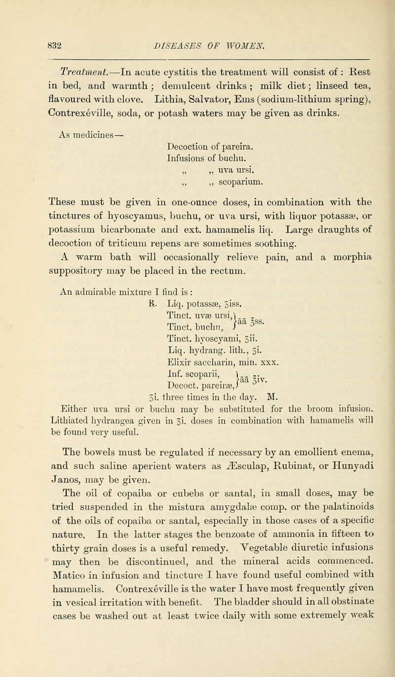 Treatment.—In acute cystitis the treatment will consist of : Rest in bed, and warmth ; demulcent drinks ; milk diet; linseed tea, flavoured with clove. Lithia, Salvator, Ems (sodium-lithium spring), Contrexeville, soda, or potash waters may be given as drinks. As medicines— Decoction of pareira. Infusions of bucliu. „ ,, uva ursi. ,, ,, scoparium. These must be given in one-ounce doses, in combination with the tinctures of hyoscyamus, buchu, or uva ursi, with liquor potassse, or potassium bicarbonate and ext. hamamelis liq. Large draughts of decoction of triticum repens are sometimes soothing. A warm bath will occasionally relieve pain, and a morphia suppository may be placed in the rectum. An admirable mixture I find is : R. Liq. potassaj, 5iss. Tinct. uvas ursi,l._ ^ Tinct. buchu, /'  Tinct. hyoscyami, 3ii. Liq. hydrang. lith., 51. Elixir saccliarin, min. xxx. Inf. scoparii, \-- ?• Decoct, pareirte,/ 5i. three times in the day. M. Either uva ursi or buchu may be substituted for the broom infusion. Lithiated hydrangea given in 3i. doses in combination with hamamelis will be found very useful. The bowels must be regulated if necessary by an emollient enema, and such saline aperient waters as ^sculap, Rubinat, or Hunyadi Janos, may be given. The oil of copaiba or cubebs or santal, in small doses, may be tried suspended in the mistura amygdalae comp. or the j^alatinoids of the oils of copaiba or santal, especially in those cases of a specific nature. In the latter stages the benzoate of ammonia in fifteen to thirty grain doses is a useful remedy. Vegetable diuretic infusions may then be discontinued, and the mineral acids commenced. Matico in infusion and tincture I have found useful combined with hamamelis. Contrexeville is the water I have most frequently given in vesical irritation with benefit. The bladder should in all obstinate cases be washed out at least twice daily with some extremely weak