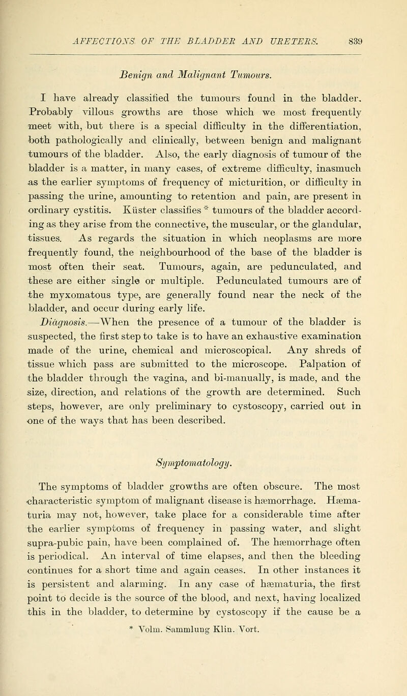 Senign and Malignant Tumours. I have already classified the tumours found in the bladder. Probably villous growths are those which we most frequently meet with, but there is a special difficulty in the differentiation, both pathologically and clinically, between benign and malignant tumours of the bladder. Also, the early diagnosis of tumour of the bladder is a matter, in many cases, of extreme difficulty, inasmuch as the earlier symptoms of frequency of micturition, or difficulty in passing the urine, amounting to retention and pain, are present in ordinary cystitis. Klister classifies  tumours of the bladder accord- ing as they arise from the connective, the muscular, or the glandular, tissues. As regards the situation in which neoplasms are more frequently found, the neighbourhood of the base of the bladder is most often their seat. Tumours, again, are pedunculated, and these are either single or multiple. Pedunculated tumours are of the myxomatous type, are geaerally found near the neck of the bladder, and occur during early life. Diagnosis.—When the presence of a tumour of the bladder is suspected, the first step to take is to have an exhaustive examination made of the urine, chemical and microscopical. Any shreds of tissue which pass are submitted to the microscope. Palpation of the bladder through the vagina, and bi-manually, is made, and the size, direction, and relations of the growth are determined. Such steps, however, are only preliminary to cystoscopy, carried out in one of the ways that has been described. Symptomatology. The symptoms of bladder growths are often obscure. The most characteristic symptom of malignant disease is haemorrhage. Hsema- turia may not, however, take place for a considerable time after the earlier symptoms of frequency in passing water, and slight supra-pubic pain, have been complained of. The haemorrhage often is periodical. An interval of time elapses, and then the bleeding continues for a short time and again ceases. In other instances it is persistent and alarming. In any case of hsematuria, the first point to decide is the source of the blood, and next, having localized this in the bladder, to determine by cystoscopy if the cause be a * Volm. SammluDcr Klin. Yort.