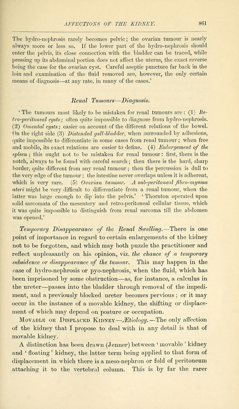 The hydro-nephrosis rarel}^ becomes pelvic; the ovarian tumour is nearly always more or less so. If the lower part of the hydro-nephrosis should enter the pelvis, its close connection with the bladder can be traced, while pressing up its abdominal portion does not affect the uterus, the exact reverse being the case for the ovarian cyst. Careful aseptic puncture far back in the loin and examination of the fluid removed are, however, the only certain means of diagnosis—-at any rate, in many of the cases.' Benal Tumours—Diagnosis. ' The tumours most likely to be mistaken for renal tumours are : (1) Be- tro-peritoneal cysts; often quite impossible to diagnose from hydi-o-nephrosis. (2) Omental cysts; easier on account of the different relations of the bowel. On the right side (3) Distended gall-bladder, when surrounded by adhesions, quite impossible to differentiate in some cases from renal tumour; when free and mobile, its exact relations are easier to define. (4) Enlargement of the spleen; this ought not to be mistaken for renal tumour: first, there is the notch, always to be found with careful search; then there is the hard, sharp border, quite different from any renal tumour ; then the percussion is dull to the very edge of the tumour; the intestine never overlaps unless it is adherent, which is very rare. (5) Ovarian tumour. A suh-peritoneal fihro-myoma uteri might be very difficult to differentiate from a renal tumour, when the latter was large enough to dip into the pelvis.' ' Thornton operated upon solid sarcomata of the mesentery and retro-peritoneal cellular tissue, which it was quite impossible to distinguish from renal sarcoma till the abdomen was opened.' Temporary Disappearance of the Benal Sivelling.—There is one point of importance in regard to certain enlargements of the kidney not to be forgotten, and which may both puzzle the practitioner and reflect unpleasantly on his opinion, viz. the chance of a temporary subsidence or disappearance of the tumour. This may happen in the case of hydro-nephrosis or pyo-nephrosis, when the fluid, which has been imprisoned by some obstruction—as, for instance, a calculus in the ureter—passes into the bladder through removal of the impedi- ment, and a previously blocked ureter becomes pervious; or it may occur in the instance of a movable kidney, the shifting or displace- ment of which may depend on posture or occupation. Movable or Displaced Kidney—Etiology.—The only afiection of the kidney that I propose to deal with in any detail is that of movable kidney. A distinction has been drawn (Jenner) between ' movable ' kidney and ' floating' kidney, the latter term being applied to that form of displacement in which there is a meso-nephron or fold of peritoneum attaching it to the vertebral column. This is by far the rarer