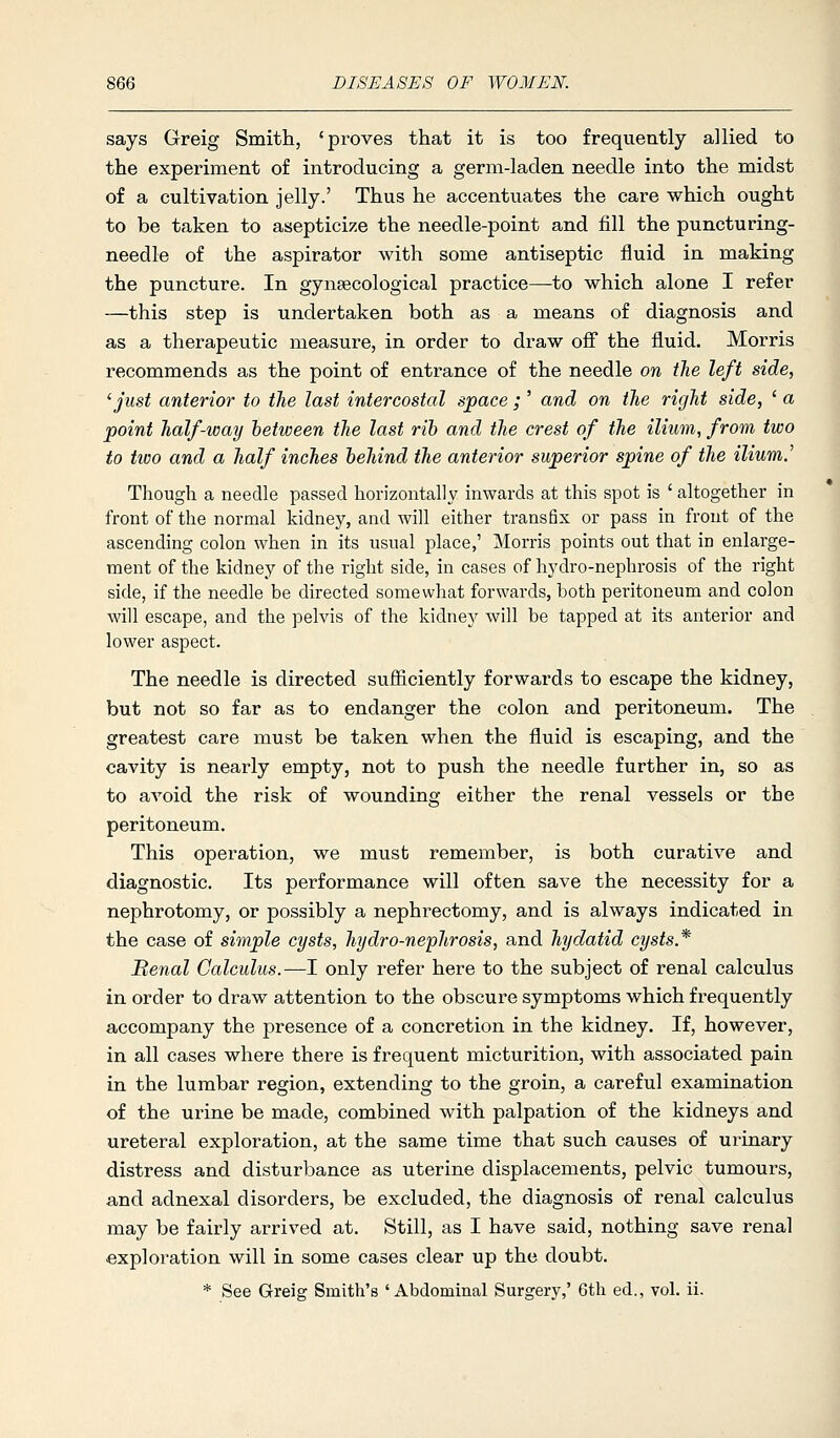 says Greig Smith, 'proves that it is too frequently allied to the experiment of introducing a germ-laden needle into the midst of a cultivation jelly.' Thus he accentuates the care which ought to be taken to asepticize the needle-point and fill the puncturing- needle of the aspirator with some antiseptic fluid in making the puncture. In gynaecological practice—to which alone I refer —this step is undertaken both as a means of diagnosis and as a therapeutic measure, in order to draw off the fluid. Morris recommends as the point of entrance of the needle on the left side, ^ just anterior to the last intercostal space ; ' and on the right side, ' a point half-way between the last rih and the crest of the ilium, from two to tivo and a half inches behind the anterior superior spine of the ilium.' Though a needle passed horizontally inwards at this spot is ' altogether in front of the normal kidney, and will either transfix or pass in front of the ascending colon when in its usual place,' Morris points out that in enlarge- ment of the kidney of the right side, in cases of hydro-nephrosis of the right side, if the needle be directed somewhat forwards, both peritoneum and colon will escape, and the pelvis of the kidney will be tapped at its anterior and lower aspect. The needle is directed sufficiently forwards to escape the kidney, but not so far as to endanger the colon and peritoneum. The greatest care must be taken when the fluid is escaping, and the cavity is nearly empty, not to push the needle further in, so as to avoid the risk of wounding either the renal vessels or the peritoneum. This operation, we must remember, is both curative and diagnostic. Its performance will often save the necessity for a nephrotomy, or possibly a nephrectomy, and is always indicated in the case of simple cysts, hydro-nephrosis, and hydatid cysts * Benal Calculus.—I only refer here to the subject of renal calculus in order to draw attention to the obscure symptoms which frequently accompany the presence of a concretion in the kidney. If, however, in all cases where there is frequent micturition, with associated pain in the lumbar region, extending to the groin, a careful examination of the urine be made, combined with palpation of the kidneys and ureteral exploration, at the same time that such causes of urinary distress and disturbance as uterine displacements, pelvic tumours, and adnexal disorders, be excluded, the diagnosis of renal calculus may be fairly arrived at. Still, as I have said, nothing save renal exploration will in some cases clear up the doubt. * See Greig Smith's 'Abdominal Surgery,' 6th ed., vol. ii.