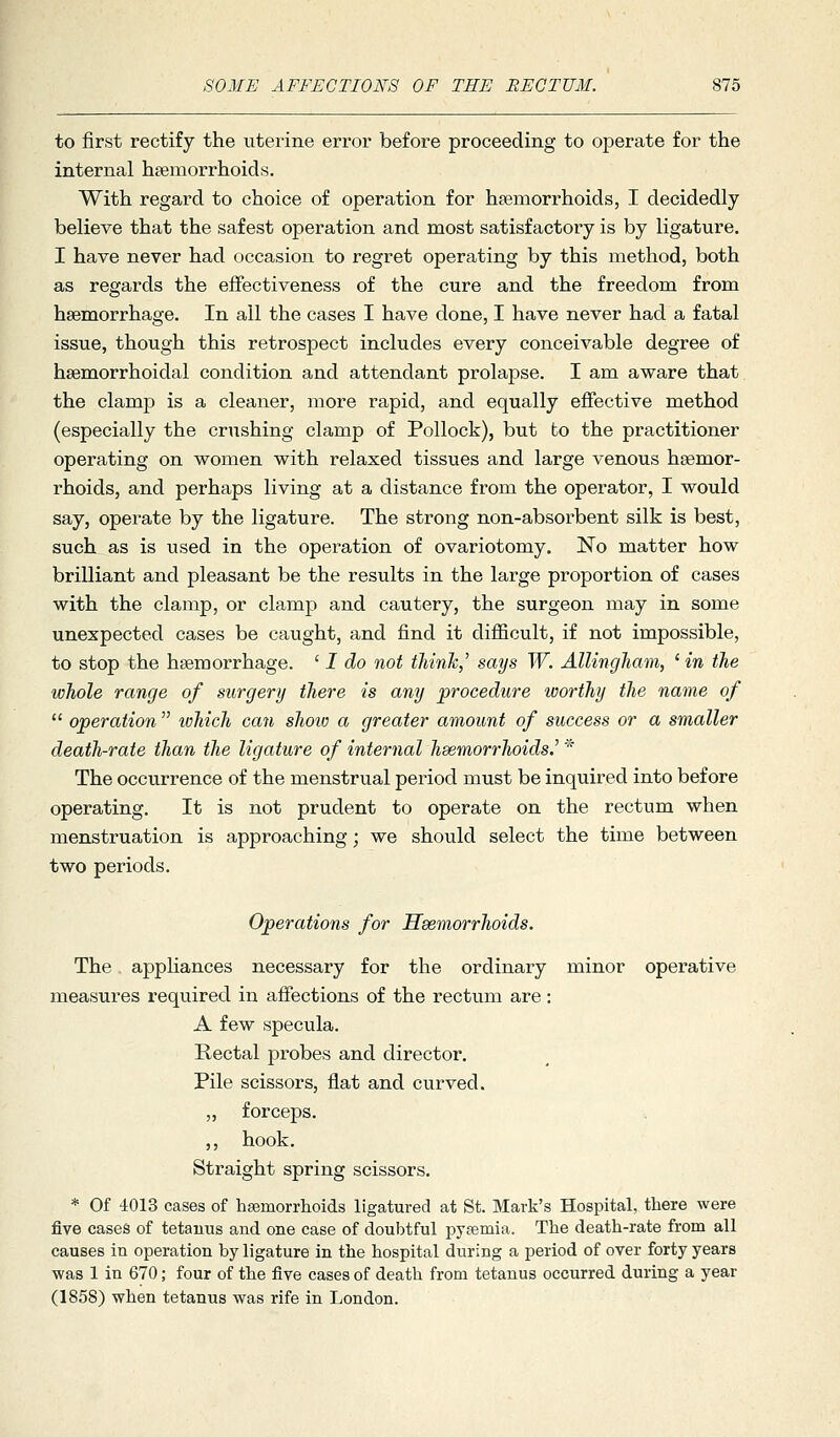 to first rectify the uterine error before proceeding to operate for the internal haemorrhoids. With regard to choice of operation for hsemorrhoids, I decidedly believe that the safest operation and most satisfactory is by ligature. I have never had occasion to regret operating by this method, both as regards the effectiveness of the cure and the freedom from haemorrhage. In all the cases I have done, I have never had a fatal issue, though this retrosj)ect includes every conceivable degree of hsemorrhoidal condition and attendant prolapse. I am aware that the clamp is a cleaner, more rapid, and equally effective method (especially the crushing clamp of Pollock), but to the practitioner operating on women with relaxed tissues and large venous haemor- rhoids, and perhaps living at a distance from the operator, I would say, operate by the ligature. The strong non-absorbent silk is best, such as is used in the operation of ovariotomy. No matter how brilliant and pleasant be the results in the large proportion of cases with the clamp, or clamp and cautery, the surgeon may in some unexpected cases be caught, and find it difficult, if not impossible, to stop the haemorrhage. ' I do not thinJc,' says W. AlUngJiam, ' in the whole range of surgery there is any procedure worthy the name of  operation  lohich can shoio a greater amount of success or a smaller death-rate than the ligature of internal haemorrhoids.^ * The occurrence of the menstrual period must be inquired into before operating. It is not prudent to operate on the rectum when menstruation is approaching; we should select the time between two periods. Operations for Hsemorrhoids. The appHances necessary for the ordinary minor operative measures required in affections of the rectum are: A few specula. Rectal probes and director. Pile scissors, flat and curved. „ forceps. ,, hook. Straight spring scissors. * Of 4013 cases of hfemorrhoids ligatured at St. Mark's Hospital, there were five cases of tetanus and one case of doubtful pyaemia. The death-rate from all causes in operation by ligature in the hospital during a period of over forty years was 1 in 670; four of the five cases of death from tetanus occurred during a year (1858) when tetanus was rife in London.