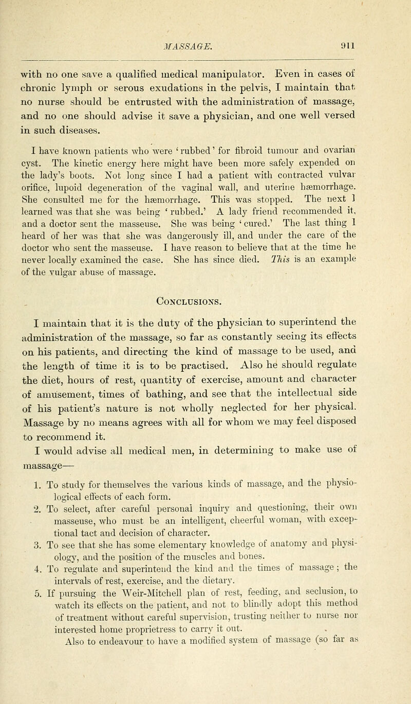 with no one save a qualified medical manipulator. Even in cases of chronic lymph or serous exudations in the pelvis, I maintain that no nurse should be entrusted with the administration of massage, and no one should advise it save a physician, and one well versed in such diseases. I have known patients who were ' rubbed' for fibroid tumour and ovarian cyst. The kinetic energy here might have been more safely expended on the lady's boots. Not long since I had a patient with contracted vulvar orifice, lupoid degeneration of the vaginal wall, and uterine hgemorrhage. She consulted me for the haemorrhage. This was stopped. The next 1 learned was that she was being ' rubbed.' A lady friend recommended it, and a doctor sent the masseuse. She was being ' cured.' The last thing 1 heard of her was that she was dangerously ill, and under the care of the doctor who sent the masseuse. I have reason to believe that at the time he never locally examined the case. She has since died. This is an example of the vulgar abuse of massage. Conclusions. I maintain that it is the duty of the physician to superintend the administration of the massage, so far as constantly seeing its efi'ects on his patients, and directing the kind of massage to be used, and the length of time it is to be practised. Also he should regulate the diet, hours of rest, quantity of exercise, amount and character of amusement, times of bathing, and see that the intellectual side of his patient's nature is not wholly neglected for her physical. Massage by no means agrees with all for whom we may feel disposed to recommend it. I would advise all medical men, in determining to make use of massage— 1. To study for themselves the various kinds of massage, and the physio- logical eS'ects of each form. 2. To select, after careful personal inquiry and questioning, their own masseuse, who must be an intelligent, cheerful woman, with excep- tional tact and decision of character. 3. To see that she has some elementary knowledge of anatomy and physi- ology, and the position of the muscles and bones. 4. To regulate and superintend the kind and the times of massage; the intervals of rest, exercise, and the dietary. 5. If pursuing the Weir-Mitchell plan of rest, feeding, and seclusion, to watch its effects on the patient, and not to bUndly adopt this method of treatment without careful supervision, trusting neither to nurse nor interested home proprietress to carry it out. Also to endeavour to have a modified systein of massage (so far as