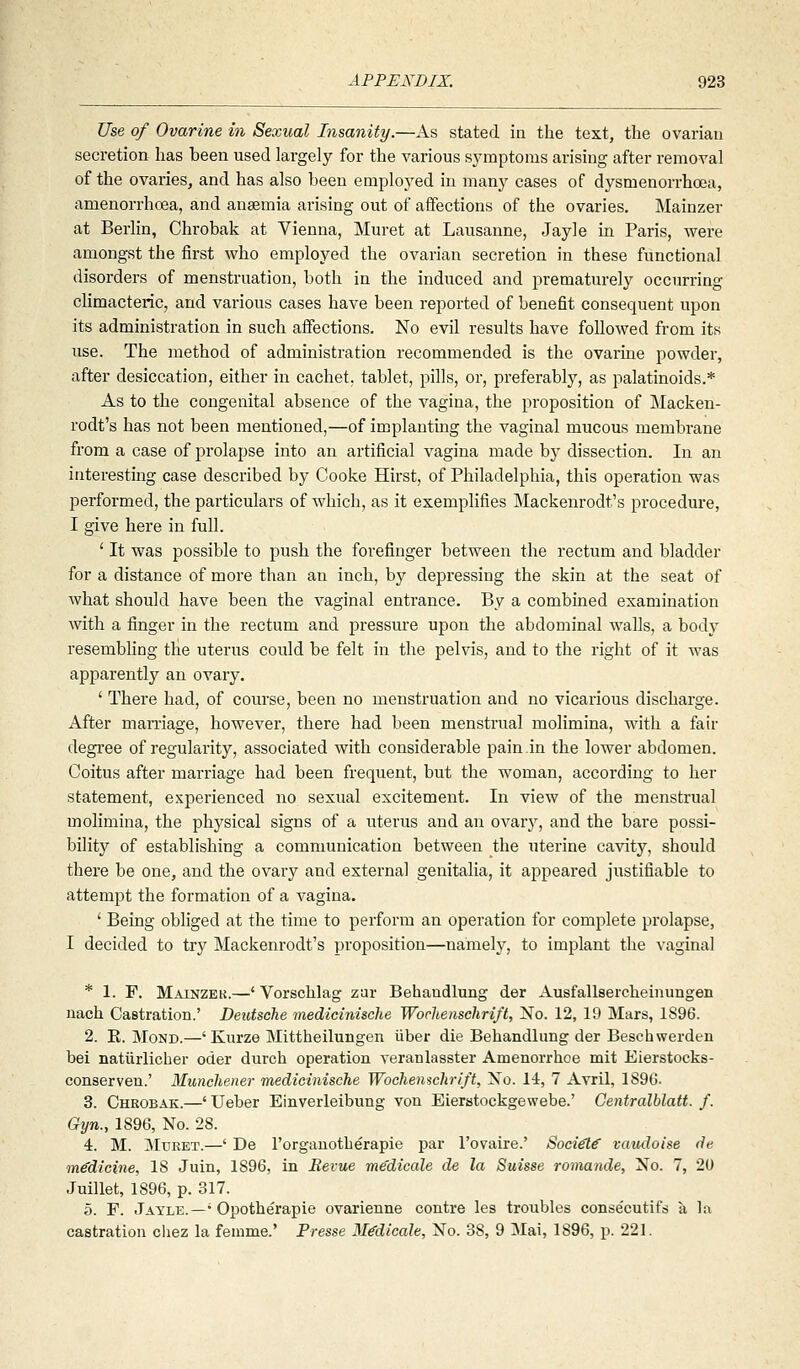 Use of Ovarine in Sexual Insanity.—As stated in the text, the ovarian secretion has been used largely for the various symptoms arising after removal of the ovaries, and has also been employed in many cases of dysmenorrhoea, amenorrhoea, and anaemia arising out of affections of the ovaries. Mainzer at Berlin, Chrobak at Vienna, Muret at Lausanne, Jayle in Paris, were amongst the first who employed the ovarian secretion in these functional disorders of menstruation, both in the induced and prematurely occurring climacteric, and various cases have been reported of benefit consequent upon its administration in such affections. No evil results have followed from its use. The method of administration recommended is the ovarine powder, after desiccation, either in cachet, tablet, pills, or, preferably, as palatinoids.* As to the congenital absence of the vagina, the proposition of Macken- rodt's has not been mentioned,—of implanting the vaginal mucous membrane from a case of prolapse into an artificial vagina made hy dissection. In an interesting case described by Cooke Hirst, of Philadelphia, this operation was performed, the particulars of which, as it exemplifies Mackenrodt's procedure, I give here in full. ' It was possible to push the forefinger between the rectum and bladder for a distance of more than an inch, by depressing the skin at the seat of what should have been the vaginal entrance. By a combined examination with a finger in the rectum and pressure upon the abdominal walls, a body resembhng the uterus could be felt in the pelvis, and to the right of it was apparently an ovary. ' There had, of course, been no menstruation and no vicarious discharge. After mamage, however, there had been menstrual molimina, with a fair degree of regularity, associated with considerable pain in the lower abdomen. Coitus after marriage had been frequent, but the woman, according to her statement, experienced no sexual excitement. In view of the menstrual molimina, the physical signs of a uterus and an ovarj^, and the bare possi- bility of establishing a communication between the uterine cavity, should there be one, and the ovary and external genitalia, it appeared justifiable to attempt the formation of a vagina. ' Being obliged at the time to perform an operation for complete prolapse, I decided to try Mackenrodt's proposition—namely, to implant the vaginal * 1. F. Mainzek.—' Vorschlag zar Behandlung der Ausfallsercheinungen naeh Castration.' Deidsche medicinische Wochenschrift, No. 12, 19 Mars, 1S96. 2. E. MoND.—' Kurze Mittheilungen iiber die Behandlung der Beschwerden bei natiirlicher oder durch operation veranlasster Amenorrhoe mit Eierstocks- conserven.' Muncliener medicinische Wocliemchrift, No. 14, 7 Avril, 1896. 3. Chrobak.—' Ueber Einverleibung von Eierstockgewebe.' Gentralblatt. f. Gyn., 1896, No. 28. 4. M. MuKET.—' De I'orgauotberapie par I'Dvaire.' Sociel€ vaudoise de medicine, 18 Juin, 1896, in Bevue me'dicale de la Suisse romande. No. 7, 20 Juillet, 1896, p. 317. 5. F. Jayle.—' Opotherapie ovarienne contre les troubles conse'cutifs a la castration cliez la fenime.' Presse M^dicale, No. 38, 9 Mai, 1896, jj. 221.