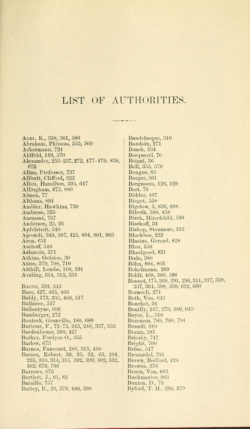 LIST OF AUTHORITIES. Abel, K., 338, 361, 580 Abraham, Phineas, 555, 560 Ackermann, 724 Ahlfeld, 149, 570 Alexander, 255-257,272, 477-479, 838, 875 Allan, Professor, 737 AUbiitt, Clifford, 322 Allen, Hamilton, 395, 647 Allingham, 875, 880 Almen, 77 Althaus, 894 Ambler, Hawkins, 730 Ambrose, 355 Amussat, 787 Anderson, 25, 26 Apfelstedt, 540 Apostoli, 349, 387, 425, 894, 901, 903 Aran,651 Aschoff, 540 Aslanain, 571 Atkins, Gelstou, 30 Atlee, 379, 708, 710 Atthill, Lombe, 168, 191 Aveling, 314, 315, 334 Bacox, 534, 545 Baer, 427, 465, 466 Baldy, 173, 335, 468, 517 Ballance, 557 Ballantyne, 606 Bamberger, 272 Bantock, Granville, ISO, 680 Barbour, P., 72-75, 245, 246, 337, 552 Bardenbeuer, 380, 427 Barker, Fordyce O., 355 Barlow, 675 Barnes, Fancourt, 2SS, 315, 400 Barnes, Eobert, 30, 35, 52, 65, 194, 235, 310, 314, 315. 392, 399, 402, 532, 562,- 679, 708 Barrows, 675 Bartlett, J., 81, 82 Bataille, 757 Battey, R., 29, 379, 480, 590 Baudelocque, 310 Baudoin, 271 Beach, 534 Becquerel, 76 Beige], 36 Bell, 355, 576 Bengne, 83 Berger, 501 Bergmanu, 126, 129 Bert, 78 Bidder, 407 Bieget, 558 Bigelow, 5, 836, 898 Bilroth, 580. 858 Birch, Hirschfekl, 530 Bischoff, 34 Bishop, Stanmore, 512 Blackbee, 232 Blasius, Gerard, 828 Blau, 556 Bloodgood, 851 Bode, 380 Bohn, 804, 805 Bokelmann. 260 Boldt, 468, 580, 598 Bonnet, 175,268, 291, 296,311, 317, 338, 357, 361, 598, 599, 652, 660 Boraveli, 271 Both, Van, 642 Bouchet, 34 Bouilly, 247, 379, 380, 643 Boyer, L., 310 Bozeman. 789, 790, 794 Brandt, 910 Braun, 281 Briesky, 747 Bright, 700 Brose, 547 Brouardel, 781 Brown, Bedford, 424 Browne, 578 Bruen, Van, 883 Buckmaster, 903 Buxton. D., 78 Byford, T. H.. 298, 379