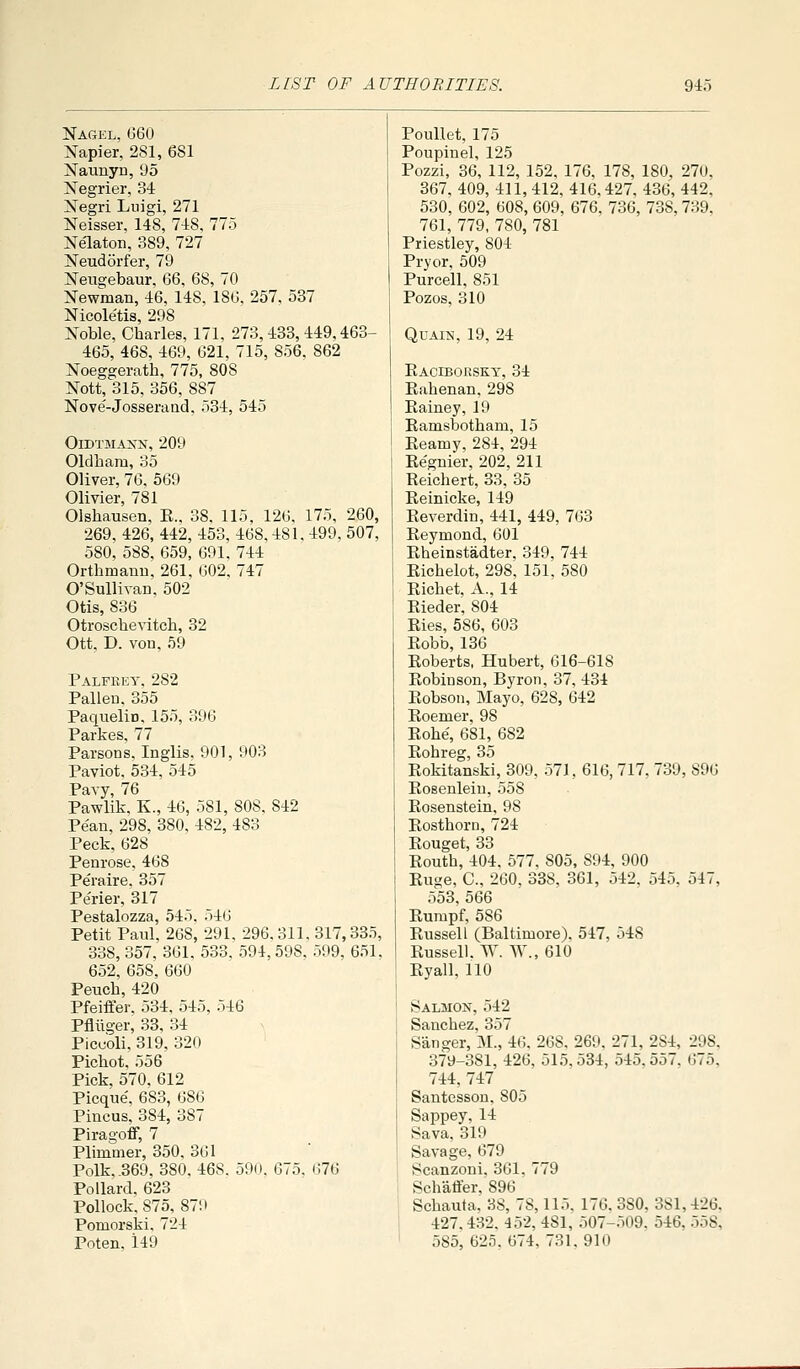 Nagel, G60 Napier, 281, 681 Naunyn, 'J 5 Negrier, 34 Negri Liiigi, 271 Neisser, 148, 748, 775 Nelaton, 389, 727 Neudorfer, 79 Nengebaur. 66, 68, 70 Newman, 46, 148, 186, 257, 537 Nicole'tis, 298 Noble, Charles, 171, 273,483,449,463- 465, 468, 469, 621, 715, 856, 862 Noeggerath, 775, 808 Nott, 315, 356, 887 Nove'-Josseraad, 534, 545 OlDTMANN, 209 Oldham, 35 Oliver, 76, 569 Olivier, 781 Olshausen, E., 38, 115, 126, 175, 260, 269, 426, 442, 453, 468,481, 499, 507, 580, 588, 659, 691, 744 Orthmanu, 261, 602, 747 O'Sullivan, 502 Otis, 836 Otroschevitch, 32 Ott, D. von, 59 Palfeey, 282 Fallen, 355 Paquelin, 155, 396 Parkes, 77 Parsons. Inglis, 901, 903 Paviot, 534, 545 Pavy, 76 Pawlik, K., 46, 581, 808, 842 Pe'an, 298, 380, 482, 483 Peck, 628 Penrose, 468 Peraire, 357 Pe'rier, 317 Pestalozza, 545, 546 Petit Paul, 268, 291, 296.311, 317,335, 338, 357, 361, 533, 594, 598, 599, 651. 652, 658, 660 Peuch, 420 Pfeiffer. 534, 545, 546 Pfliiger, 33, 34 Piccoli, 319, 320 Pichot, 556 Pick, 570, 612 Picque, 683, 686 Pincus, 384, 387 Piragoff, 7 Plimmer, 350, 361 Polk, .369. 380. 468. 590. 675. 676 Pollard. 623 Pollock. 875, 879 Pomorski. 724 Poten, 149 Poullet, 175 Poupinel, 125 Pozzi, 36, 112, 152, 176, 178, 180, 270. 367. 409, 411, 412, 416,427, 436, 442, 530, 602, 608, 609, 676, 736, 738, 739, 761, 779, 780, 781 Priestley, 804 Pryor, 509 Purcell. 851 Pozos, 310 QuAiN, 19, 24 Eaciboksky, 34 Eahenan,298 Eainey, 19 Eamsbotham, 15 Eeamy, 284, 294 Ee'gnier, 202, 211 Eeichert, 33, 35 Eeinicke, 149 Eeverdin, 441, 449, 763 Eeymond, 601 Eheinstadter, 349, 744 Eichelot, 298, 151, 580 Eichet, A., 14 Eieder, 804 Eies, 586, 603 Eobb, 136 Eoberts, Hubert, 616-618 Eobinson, Byron, 37, 434 Eobson, Mayo, 628, 642 Eoemer, 98 Eohe', 681, 682 Eohreg, 35 Eokitanski, 309, 571, 616,717, 739, 896 Eoeenleiu, 558 Eosenstein, 98 Eosthorn, 724 Eouget, 33 Eouth, 404, 577, 805, 894, 900 Euge, C, 260, 338, 361, 542, 545, 547, 553, 566 Eumpf, 586 Eussell (Baltimore). 547, 548 Eussell. W. W.,610 Eyall, 110 Salmon, 542 Sanchez, 357 Sanger, M., 46. 268. 269. 271, 284, 298, 379-381, 426, 515,534, 545.557. 675. 744, 747 SantessoD. 805 Sappey, 14 Sava, 319 Savage, 679 Scanzoni. 361, 779 Schaffer, 896 Schauta, 38, 78,115. 176. 380, 381,426, 427.432. 452, 481, 507-509. 546, 558, 585, 625. 674, 731. 910