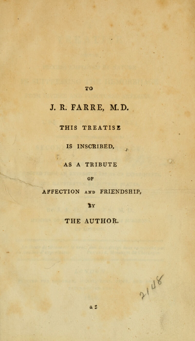 TO J. R. FARRE, M.D. THIS TREATISE IS INSCRIBED, AS A TRIBUTE OP AFFECTION and FRIENDSHIP, THE AUTHOR, ^ tf aS